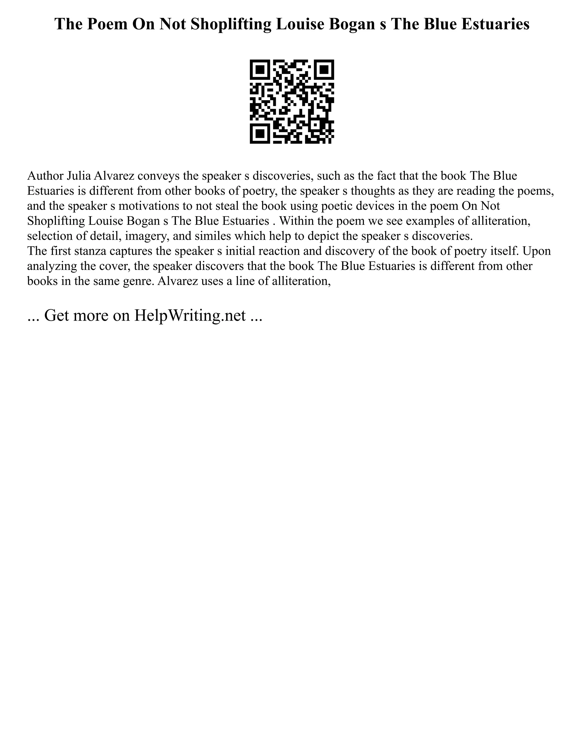 The Poem On Not Shoplifting Louise Bogan s The Blue Estuaries
Author Julia Alvarez conveys the speaker s discoveries, such as the fact that the book The Blue
Estuaries is different from other books of poetry, the speaker s thoughts as they are reading the poems,
and the speaker s motivations to not steal the book using poetic devices in the poem On Not
Shoplifting Louise Bogan s The Blue Estuaries . Within the poem we see examples of alliteration,
selection of detail, imagery, and similes which help to depict the speaker s discoveries.
The first stanza captures the speaker s initial reaction and discovery of the book of poetry itself. Upon
analyzing the cover, the speaker discovers that the book The Blue Estuaries is different from other
books in the same genre. Alvarez uses a line of alliteration,
... Get more on HelpWriting.net ...
 