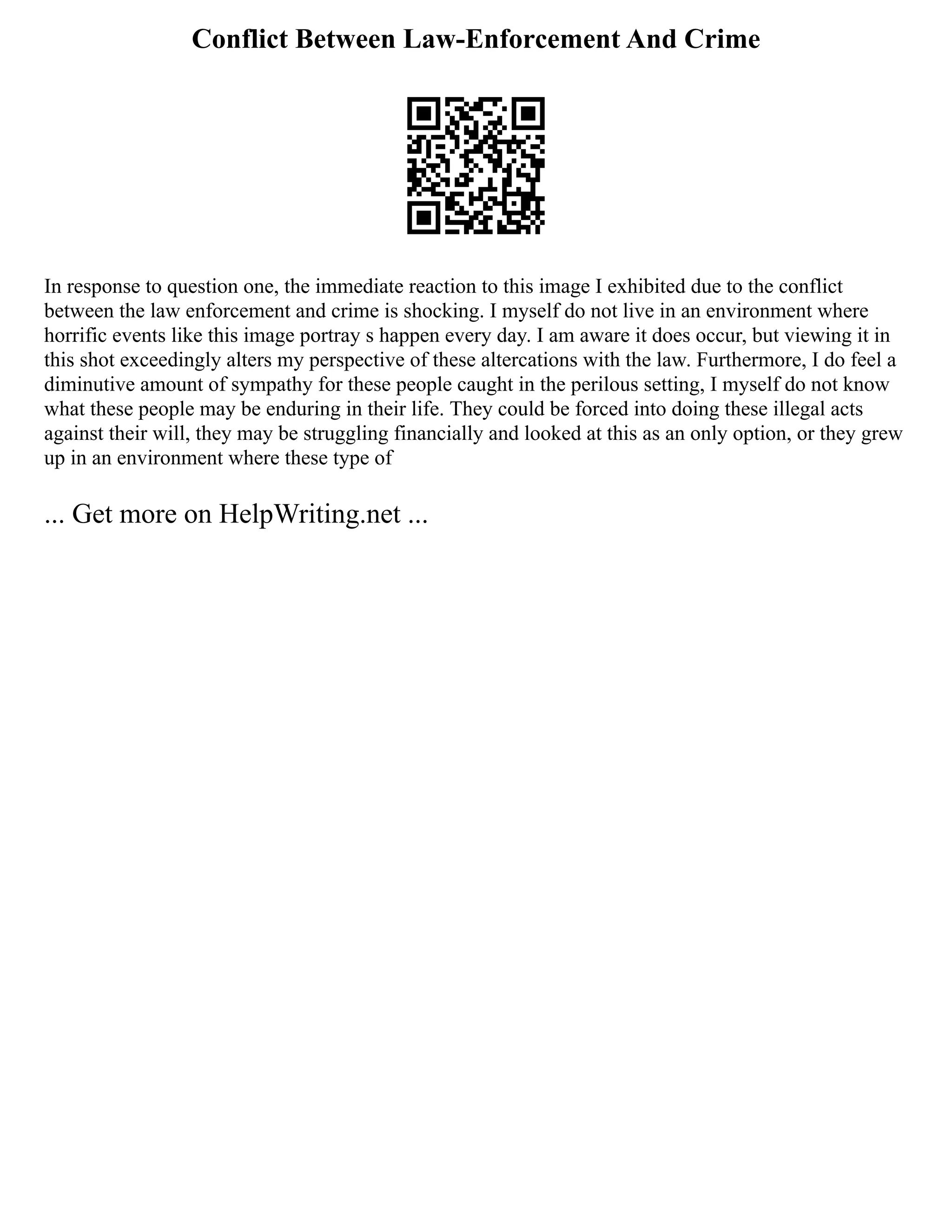 Conflict Between Law-Enforcement And Crime
In response to question one, the immediate reaction to this image I exhibited due to the conflict
between the law enforcement and crime is shocking. I myself do not live in an environment where
horrific events like this image portray s happen every day. I am aware it does occur, but viewing it in
this shot exceedingly alters my perspective of these altercations with the law. Furthermore, I do feel a
diminutive amount of sympathy for these people caught in the perilous setting, I myself do not know
what these people may be enduring in their life. They could be forced into doing these illegal acts
against their will, they may be struggling financially and looked at this as an only option, or they grew
up in an environment where these type of
... Get more on HelpWriting.net ...
 