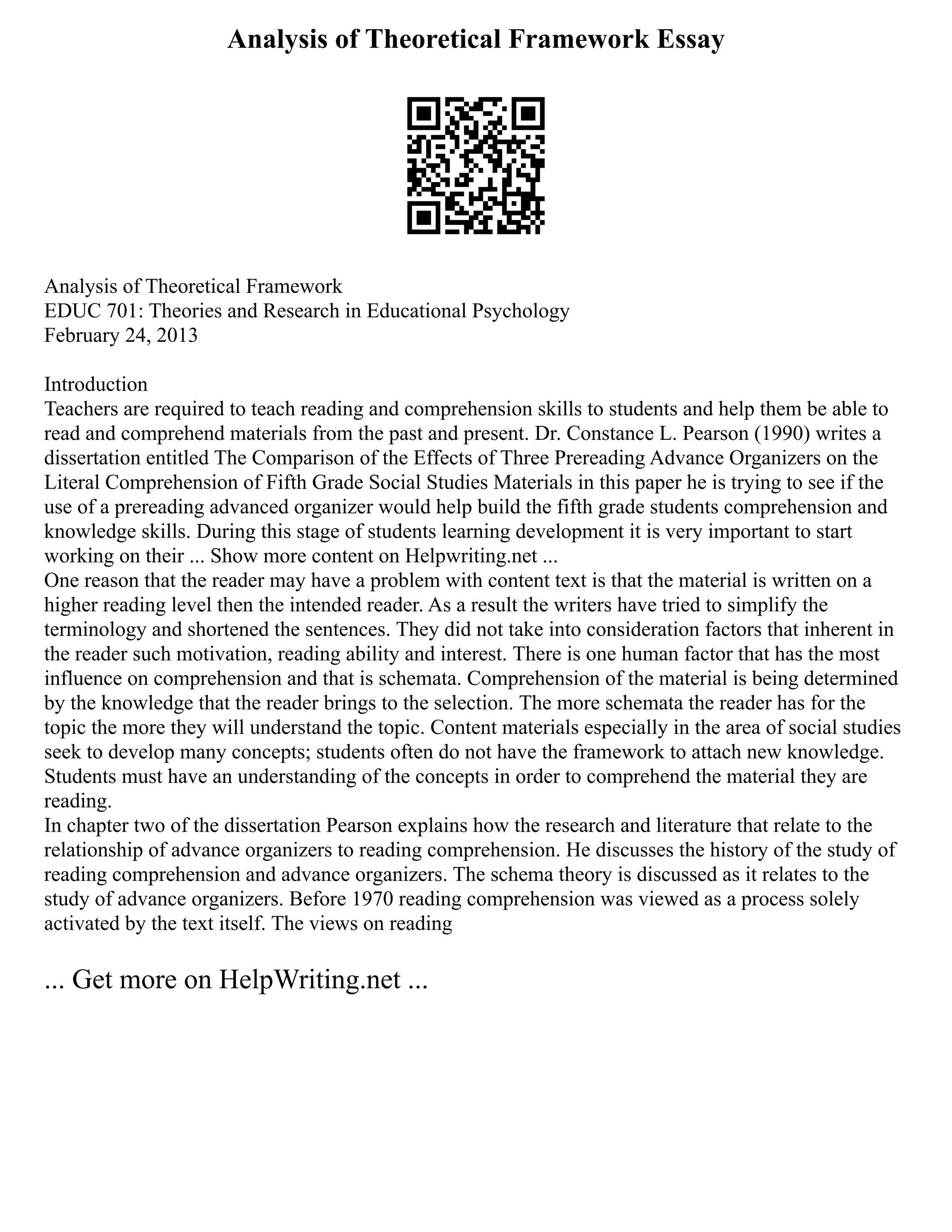 Analysis of Theoretical Framework Essay
Analysis of Theoretical Framework
EDUC 701: Theories and Research in Educational Psychology
February 24, 2013
Introduction
Teachers are required to teach reading and comprehension skills to students and help them be able to
read and comprehend materials from the past and present. Dr. Constance L. Pearson (1990) writes a
dissertation entitled The Comparison of the Effects of Three Prereading Advance Organizers on the
Literal Comprehension of Fifth Grade Social Studies Materials in this paper he is trying to see if the
use of a prereading advanced organizer would help build the fifth grade students comprehension and
knowledge skills. During this stage of students learning development it is very important to start
working on their ... Show more content on Helpwriting.net ...
One reason that the reader may have a problem with content text is that the material is written on a
higher reading level then the intended reader. As a result the writers have tried to simplify the
terminology and shortened the sentences. They did not take into consideration factors that inherent in
the reader such motivation, reading ability and interest. There is one human factor that has the most
influence on comprehension and that is schemata. Comprehension of the material is being determined
by the knowledge that the reader brings to the selection. The more schemata the reader has for the
topic the more they will understand the topic. Content materials especially in the area of social studies
seek to develop many concepts; students often do not have the framework to attach new knowledge.
Students must have an understanding of the concepts in order to comprehend the material they are
reading.
In chapter two of the dissertation Pearson explains how the research and literature that relate to the
relationship of advance organizers to reading comprehension. He discusses the history of the study of
reading comprehension and advance organizers. The schema theory is discussed as it relates to the
study of advance organizers. Before 1970 reading comprehension was viewed as a process solely
activated by the text itself. The views on reading
... Get more on HelpWriting.net ...
 