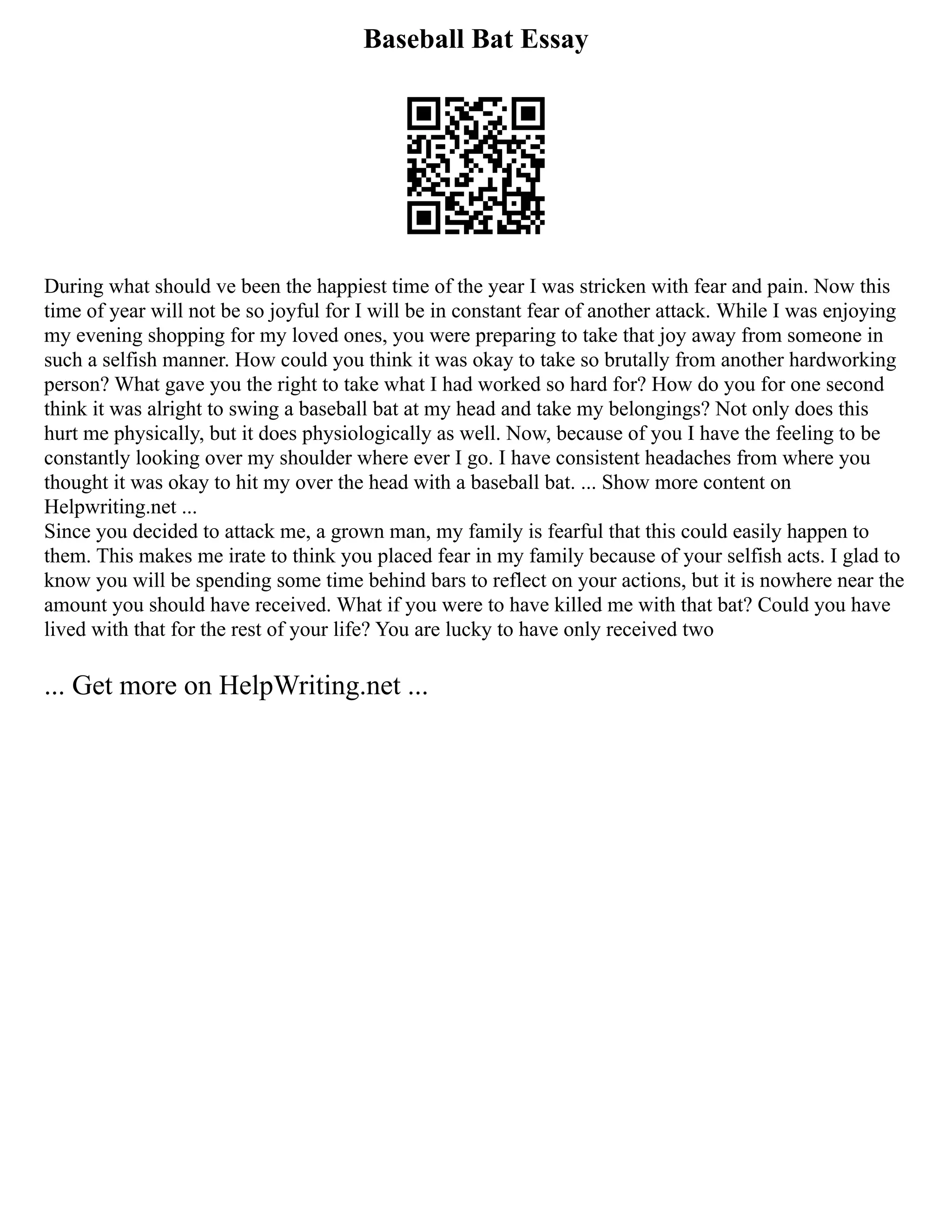Baseball Bat Essay
During what should ve been the happiest time of the year I was stricken with fear and pain. Now this
time of year will not be so joyful for I will be in constant fear of another attack. While I was enjoying
my evening shopping for my loved ones, you were preparing to take that joy away from someone in
such a selfish manner. How could you think it was okay to take so brutally from another hardworking
person? What gave you the right to take what I had worked so hard for? How do you for one second
think it was alright to swing a baseball bat at my head and take my belongings? Not only does this
hurt me physically, but it does physiologically as well. Now, because of you I have the feeling to be
constantly looking over my shoulder where ever I go. I have consistent headaches from where you
thought it was okay to hit my over the head with a baseball bat. ... Show more content on
Helpwriting.net ...
Since you decided to attack me, a grown man, my family is fearful that this could easily happen to
them. This makes me irate to think you placed fear in my family because of your selfish acts. I glad to
know you will be spending some time behind bars to reflect on your actions, but it is nowhere near the
amount you should have received. What if you were to have killed me with that bat? Could you have
lived with that for the rest of your life? You are lucky to have only received two
... Get more on HelpWriting.net ...
 