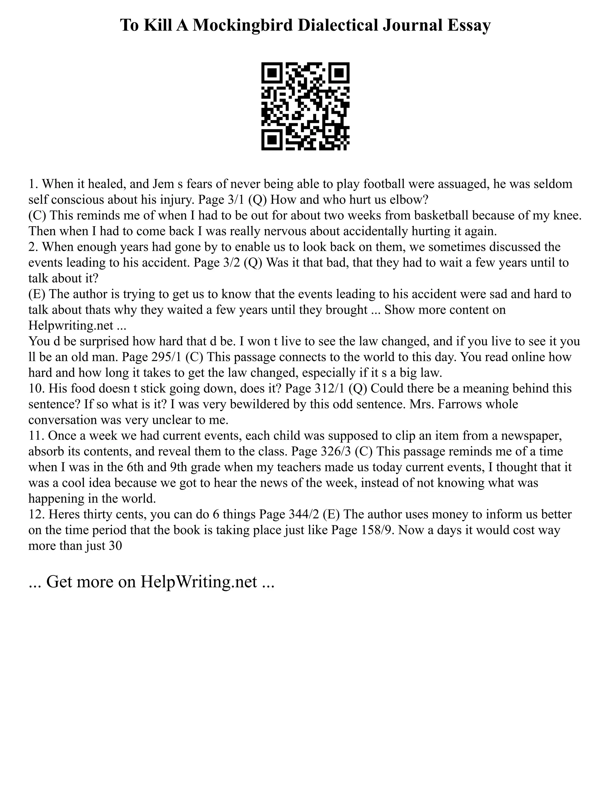 To Kill A Mockingbird Dialectical Journal Essay
1. When it healed, and Jem s fears of never being able to play football were assuaged, he was seldom
self conscious about his injury. Page 3/1 (Q) How and who hurt us elbow?
(C) This reminds me of when I had to be out for about two weeks from basketball because of my knee.
Then when I had to come back I was really nervous about accidentally hurting it again.
2. When enough years had gone by to enable us to look back on them, we sometimes discussed the
events leading to his accident. Page 3/2 (Q) Was it that bad, that they had to wait a few years until to
talk about it?
(E) The author is trying to get us to know that the events leading to his accident were sad and hard to
talk about thats why they waited a few years until they brought ... Show more content on
Helpwriting.net ...
You d be surprised how hard that d be. I won t live to see the law changed, and if you live to see it you
ll be an old man. Page 295/1 (C) This passage connects to the world to this day. You read online how
hard and how long it takes to get the law changed, especially if it s a big law.
10. His food doesn t stick going down, does it? Page 312/1 (Q) Could there be a meaning behind this
sentence? If so what is it? I was very bewildered by this odd sentence. Mrs. Farrows whole
conversation was very unclear to me.
11. Once a week we had current events, each child was supposed to clip an item from a newspaper,
absorb its contents, and reveal them to the class. Page 326/3 (C) This passage reminds me of a time
when I was in the 6th and 9th grade when my teachers made us today current events, I thought that it
was a cool idea because we got to hear the news of the week, instead of not knowing what was
happening in the world.
12. Heres thirty cents, you can do 6 things Page 344/2 (E) The author uses money to inform us better
on the time period that the book is taking place just like Page 158/9. Now a days it would cost way
more than just 30
... Get more on HelpWriting.net ...
 