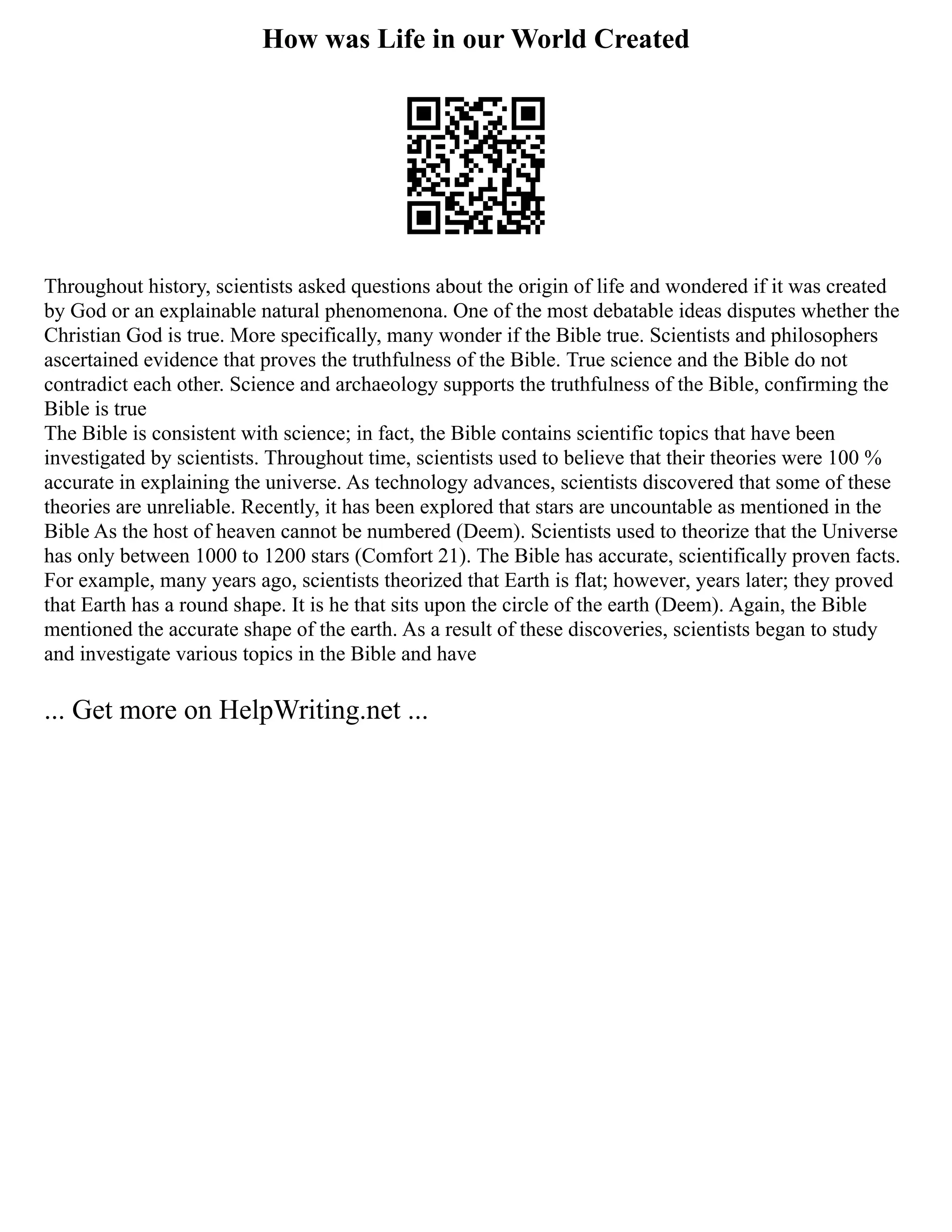 How was Life in our World Created
Throughout history, scientists asked questions about the origin of life and wondered if it was created
by God or an explainable natural phenomenona. One of the most debatable ideas disputes whether the
Christian God is true. More specifically, many wonder if the Bible true. Scientists and philosophers
ascertained evidence that proves the truthfulness of the Bible. True science and the Bible do not
contradict each other. Science and archaeology supports the truthfulness of the Bible, confirming the
Bible is true
The Bible is consistent with science; in fact, the Bible contains scientific topics that have been
investigated by scientists. Throughout time, scientists used to believe that their theories were 100 %
accurate in explaining the universe. As technology advances, scientists discovered that some of these
theories are unreliable. Recently, it has been explored that stars are uncountable as mentioned in the
Bible As the host of heaven cannot be numbered (Deem). Scientists used to theorize that the Universe
has only between 1000 to 1200 stars (Comfort 21). The Bible has accurate, scientifically proven facts.
For example, many years ago, scientists theorized that Earth is flat; however, years later; they proved
that Earth has a round shape. It is he that sits upon the circle of the earth (Deem). Again, the Bible
mentioned the accurate shape of the earth. As a result of these discoveries, scientists began to study
and investigate various topics in the Bible and have
... Get more on HelpWriting.net ...
 