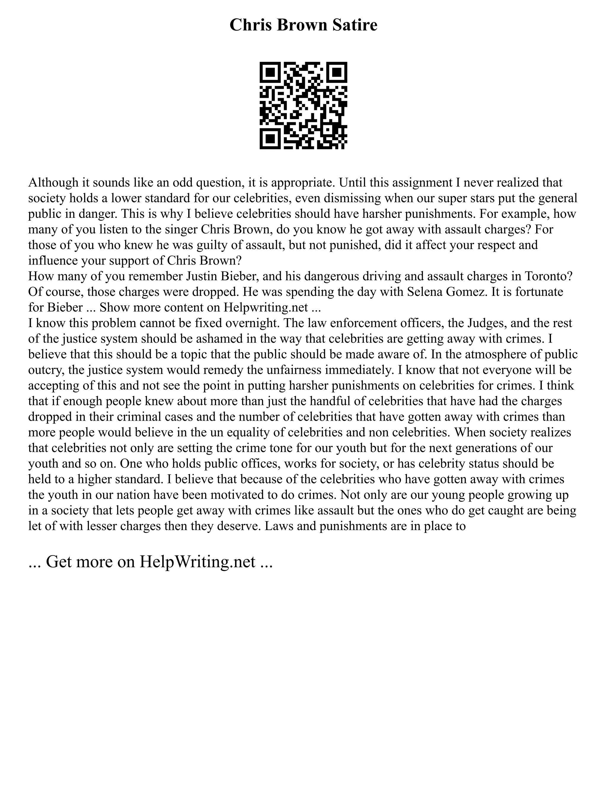 Chris Brown Satire
Although it sounds like an odd question, it is appropriate. Until this assignment I never realized that
society holds a lower standard for our celebrities, even dismissing when our super stars put the general
public in danger. This is why I believe celebrities should have harsher punishments. For example, how
many of you listen to the singer Chris Brown, do you know he got away with assault charges? For
those of you who knew he was guilty of assault, but not punished, did it affect your respect and
influence your support of Chris Brown?
How many of you remember Justin Bieber, and his dangerous driving and assault charges in Toronto?
Of course, those charges were dropped. He was spending the day with Selena Gomez. It is fortunate
for Bieber ... Show more content on Helpwriting.net ...
I know this problem cannot be fixed overnight. The law enforcement officers, the Judges, and the rest
of the justice system should be ashamed in the way that celebrities are getting away with crimes. I
believe that this should be a topic that the public should be made aware of. In the atmosphere of public
outcry, the justice system would remedy the unfairness immediately. I know that not everyone will be
accepting of this and not see the point in putting harsher punishments on celebrities for crimes. I think
that if enough people knew about more than just the handful of celebrities that have had the charges
dropped in their criminal cases and the number of celebrities that have gotten away with crimes than
more people would believe in the un equality of celebrities and non celebrities. When society realizes
that celebrities not only are setting the crime tone for our youth but for the next generations of our
youth and so on. One who holds public offices, works for society, or has celebrity status should be
held to a higher standard. I believe that because of the celebrities who have gotten away with crimes
the youth in our nation have been motivated to do crimes. Not only are our young people growing up
in a society that lets people get away with crimes like assault but the ones who do get caught are being
let of with lesser charges then they deserve. Laws and punishments are in place to
... Get more on HelpWriting.net ...
 