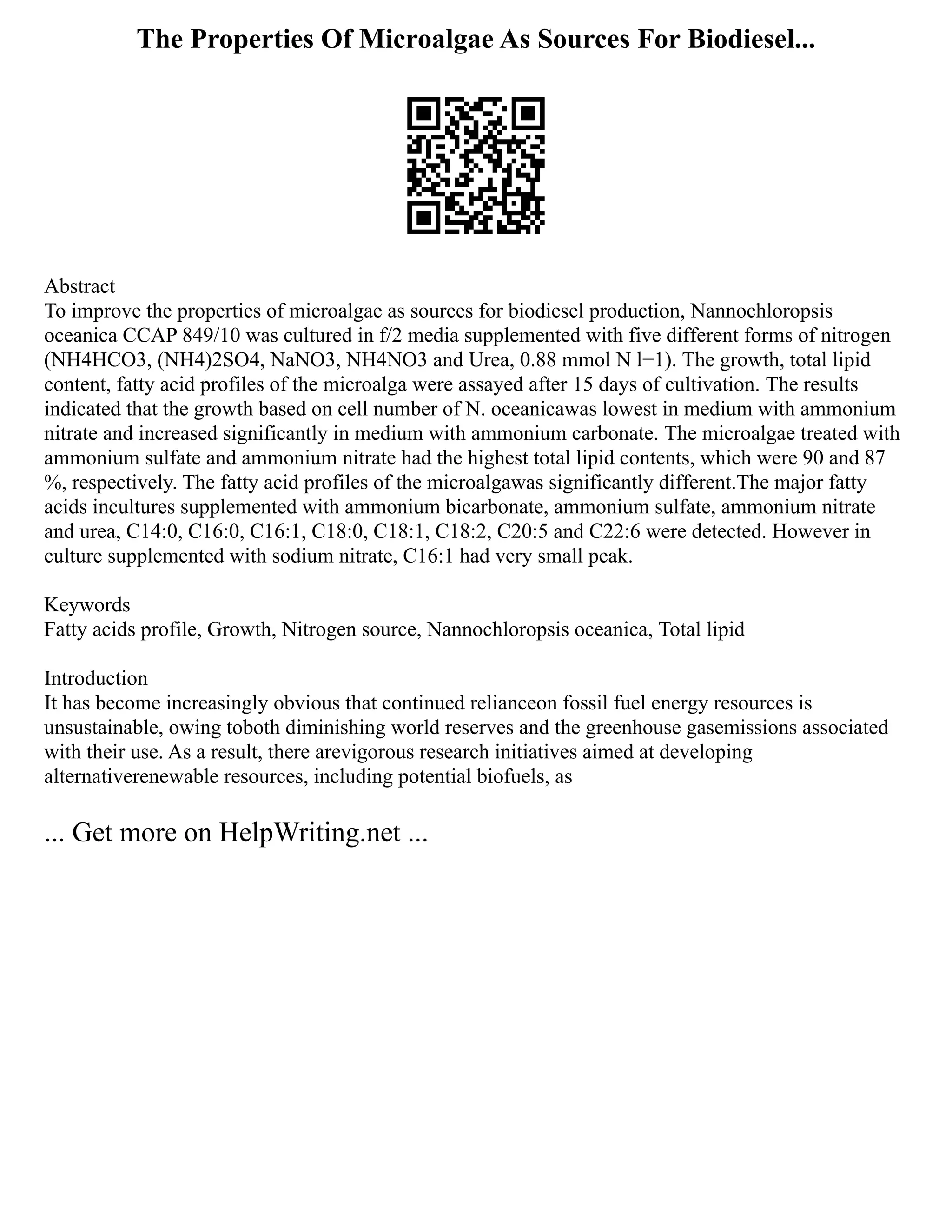 The Properties Of Microalgae As Sources For Biodiesel...
Abstract
To improve the properties of microalgae as sources for biodiesel production, Nannochloropsis
oceanica CCAP 849/10 was cultured in f/2 media supplemented with five different forms of nitrogen
(NH4HCO3, (NH4)2SO4, NaNO3, NH4NO3 and Urea, 0.88 mmol N l−1). The growth, total lipid
content, fatty acid profiles of the microalga were assayed after 15 days of cultivation. The results
indicated that the growth based on cell number of N. oceanicawas lowest in medium with ammonium
nitrate and increased significantly in medium with ammonium carbonate. The microalgae treated with
ammonium sulfate and ammonium nitrate had the highest total lipid contents, which were 90 and 87
%, respectively. The fatty acid profiles of the microalgawas significantly different.The major fatty
acids incultures supplemented with ammonium bicarbonate, ammonium sulfate, ammonium nitrate
and urea, C14:0, C16:0, C16:1, C18:0, C18:1, C18:2, C20:5 and C22:6 were detected. However in
culture supplemented with sodium nitrate, C16:1 had very small peak.
Keywords
Fatty acids profile, Growth, Nitrogen source, Nannochloropsis oceanica, Total lipid
Introduction
It has become increasingly obvious that continued relianceon fossil fuel energy resources is
unsustainable, owing toboth diminishing world reserves and the greenhouse gasemissions associated
with their use. As a result, there arevigorous research initiatives aimed at developing
alternativerenewable resources, including potential biofuels, as
... Get more on HelpWriting.net ...
 