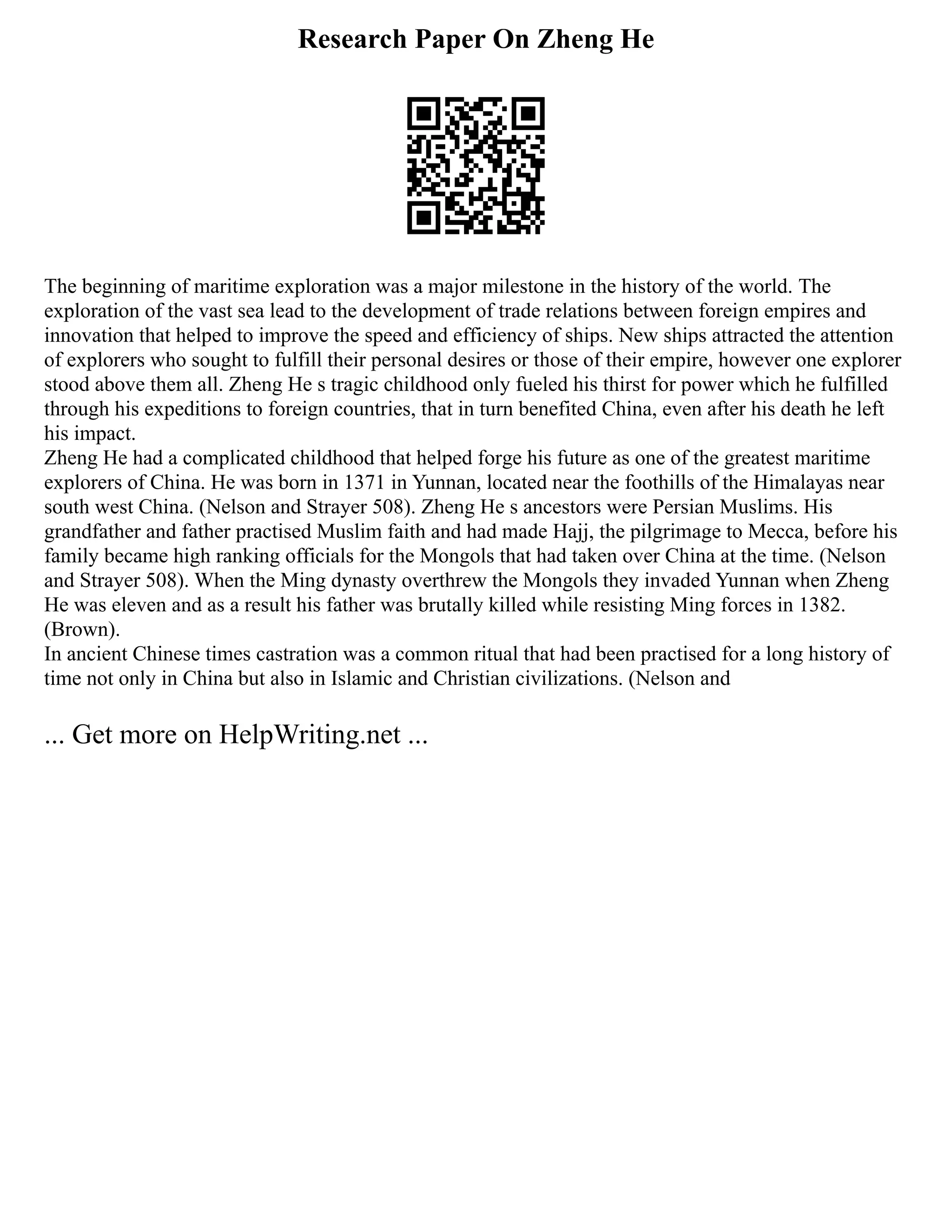 Research Paper On Zheng He
The beginning of maritime exploration was a major milestone in the history of the world. The
exploration of the vast sea lead to the development of trade relations between foreign empires and
innovation that helped to improve the speed and efficiency of ships. New ships attracted the attention
of explorers who sought to fulfill their personal desires or those of their empire, however one explorer
stood above them all. Zheng He s tragic childhood only fueled his thirst for power which he fulfilled
through his expeditions to foreign countries, that in turn benefited China, even after his death he left
his impact.
Zheng He had a complicated childhood that helped forge his future as one of the greatest maritime
explorers of China. He was born in 1371 in Yunnan, located near the foothills of the Himalayas near
south west China. (Nelson and Strayer 508). Zheng He s ancestors were Persian Muslims. His
grandfather and father practised Muslim faith and had made Hajj, the pilgrimage to Mecca, before his
family became high ranking officials for the Mongols that had taken over China at the time. (Nelson
and Strayer 508). When the Ming dynasty overthrew the Mongols they invaded Yunnan when Zheng
He was eleven and as a result his father was brutally killed while resisting Ming forces in 1382.
(Brown).
In ancient Chinese times castration was a common ritual that had been practised for a long history of
time not only in China but also in Islamic and Christian civilizations. (Nelson and
... Get more on HelpWriting.net ...
 