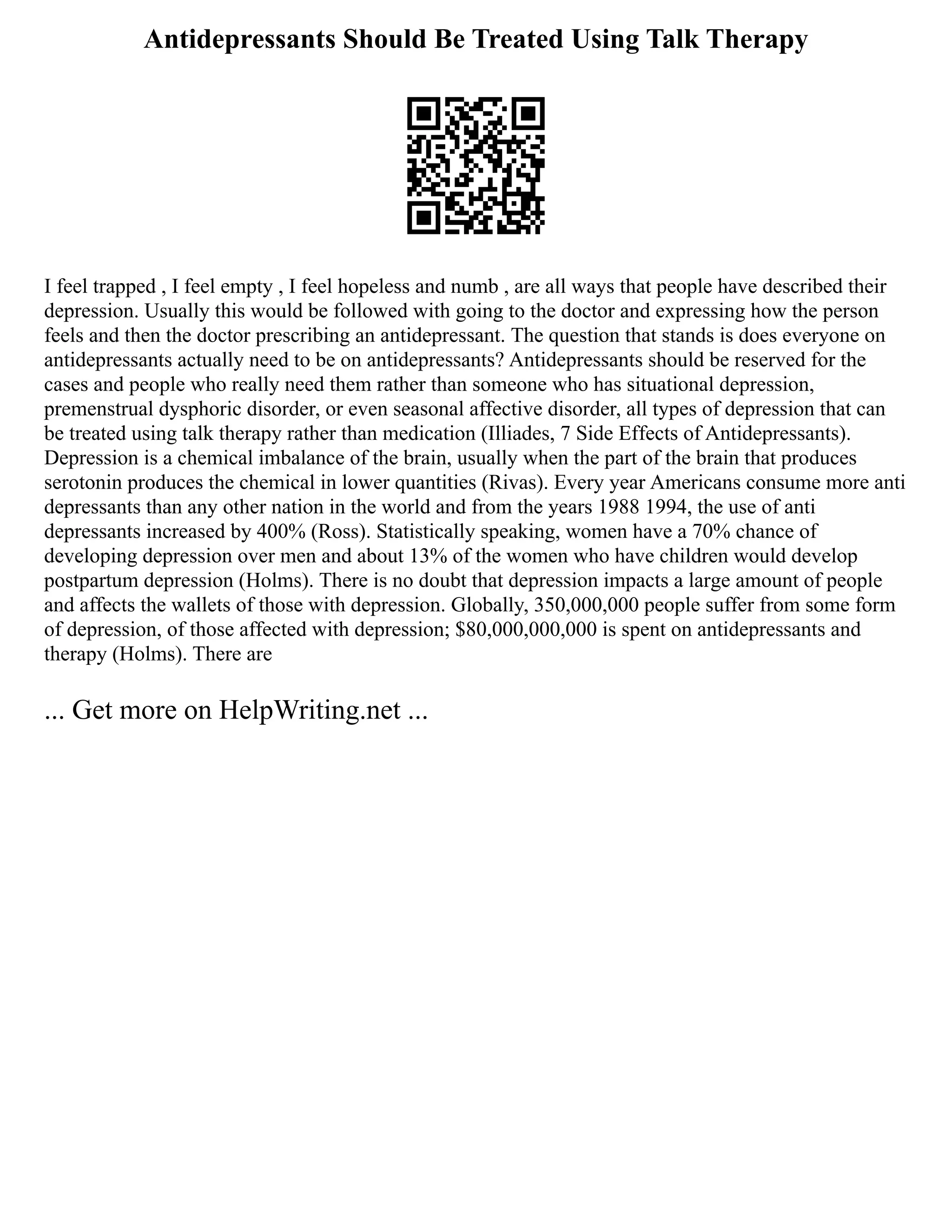 Antidepressants Should Be Treated Using Talk Therapy
I feel trapped , I feel empty , I feel hopeless and numb , are all ways that people have described their
depression. Usually this would be followed with going to the doctor and expressing how the person
feels and then the doctor prescribing an antidepressant. The question that stands is does everyone on
antidepressants actually need to be on antidepressants? Antidepressants should be reserved for the
cases and people who really need them rather than someone who has situational depression,
premenstrual dysphoric disorder, or even seasonal affective disorder, all types of depression that can
be treated using talk therapy rather than medication (Illiades, 7 Side Effects of Antidepressants).
Depression is a chemical imbalance of the brain, usually when the part of the brain that produces
serotonin produces the chemical in lower quantities (Rivas). Every year Americans consume more anti
depressants than any other nation in the world and from the years 1988 1994, the use of anti
depressants increased by 400% (Ross). Statistically speaking, women have a 70% chance of
developing depression over men and about 13% of the women who have children would develop
postpartum depression (Holms). There is no doubt that depression impacts a large amount of people
and affects the wallets of those with depression. Globally, 350,000,000 people suffer from some form
of depression, of those affected with depression; $80,000,000,000 is spent on antidepressants and
therapy (Holms). There are
... Get more on HelpWriting.net ...
 