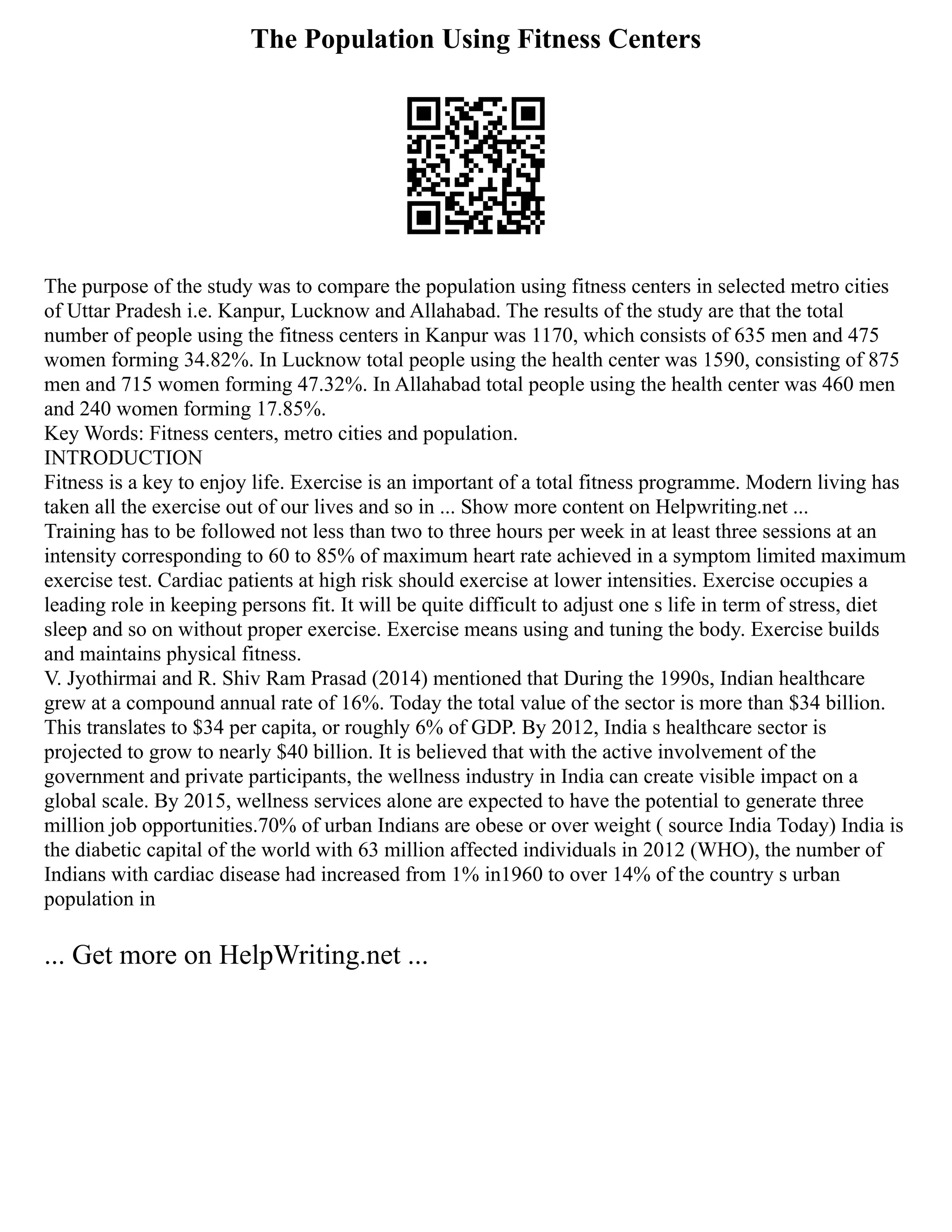 The Population Using Fitness Centers
The purpose of the study was to compare the population using fitness centers in selected metro cities
of Uttar Pradesh i.e. Kanpur, Lucknow and Allahabad. The results of the study are that the total
number of people using the fitness centers in Kanpur was 1170, which consists of 635 men and 475
women forming 34.82%. In Lucknow total people using the health center was 1590, consisting of 875
men and 715 women forming 47.32%. In Allahabad total people using the health center was 460 men
and 240 women forming 17.85%.
Key Words: Fitness centers, metro cities and population.
INTRODUCTION
Fitness is a key to enjoy life. Exercise is an important of a total fitness programme. Modern living has
taken all the exercise out of our lives and so in ... Show more content on Helpwriting.net ...
Training has to be followed not less than two to three hours per week in at least three sessions at an
intensity corresponding to 60 to 85% of maximum heart rate achieved in a symptom limited maximum
exercise test. Cardiac patients at high risk should exercise at lower intensities. Exercise occupies a
leading role in keeping persons fit. It will be quite difficult to adjust one s life in term of stress, diet
sleep and so on without proper exercise. Exercise means using and tuning the body. Exercise builds
and maintains physical fitness.
V. Jyothirmai and R. Shiv Ram Prasad (2014) mentioned that During the 1990s, Indian healthcare
grew at a compound annual rate of 16%. Today the total value of the sector is more than $34 billion.
This translates to $34 per capita, or roughly 6% of GDP. By 2012, India s healthcare sector is
projected to grow to nearly $40 billion. It is believed that with the active involvement of the
government and private participants, the wellness industry in India can create visible impact on a
global scale. By 2015, wellness services alone are expected to have the potential to generate three
million job opportunities.70% of urban Indians are obese or over weight ( source India Today) India is
the diabetic capital of the world with 63 million affected individuals in 2012 (WHO), the number of
Indians with cardiac disease had increased from 1% in1960 to over 14% of the country s urban
population in
... Get more on HelpWriting.net ...
 