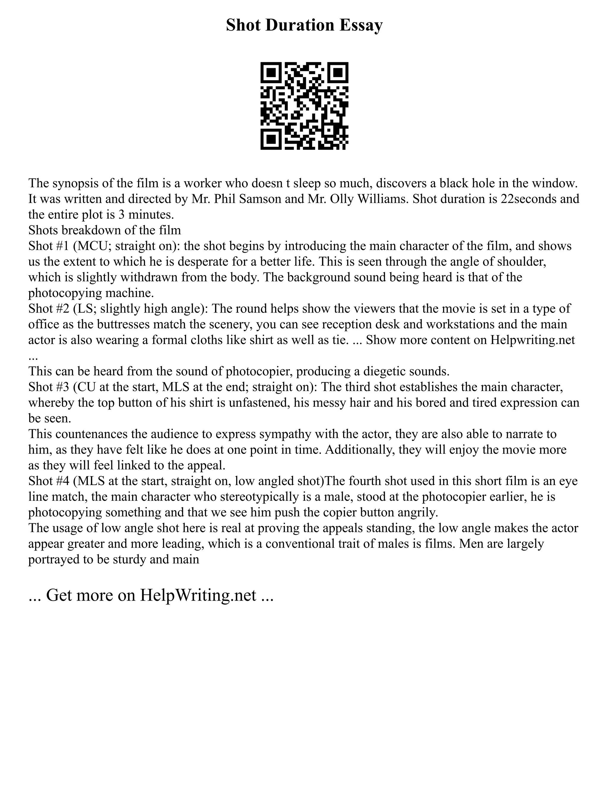Shot Duration Essay
The synopsis of the film is a worker who doesn t sleep so much, discovers a black hole in the window.
It was written and directed by Mr. Phil Samson and Mr. Olly Williams. Shot duration is 22seconds and
the entire plot is 3 minutes.
Shots breakdown of the film
Shot #1 (MCU; straight on): the shot begins by introducing the main character of the film, and shows
us the extent to which he is desperate for a better life. This is seen through the angle of shoulder,
which is slightly withdrawn from the body. The background sound being heard is that of the
photocopying machine.
Shot #2 (LS; slightly high angle): The round helps show the viewers that the movie is set in a type of
office as the buttresses match the scenery, you can see reception desk and workstations and the main
actor is also wearing a formal cloths like shirt as well as tie. ... Show more content on Helpwriting.net
...
This can be heard from the sound of photocopier, producing a diegetic sounds.
Shot #3 (CU at the start, MLS at the end; straight on): The third shot establishes the main character,
whereby the top button of his shirt is unfastened, his messy hair and his bored and tired expression can
be seen.
This countenances the audience to express sympathy with the actor, they are also able to narrate to
him, as they have felt like he does at one point in time. Additionally, they will enjoy the movie more
as they will feel linked to the appeal.
Shot #4 (MLS at the start, straight on, low angled shot)The fourth shot used in this short film is an eye
line match, the main character who stereotypically is a male, stood at the photocopier earlier, he is
photocopying something and that we see him push the copier button angrily.
The usage of low angle shot here is real at proving the appeals standing, the low angle makes the actor
appear greater and more leading, which is a conventional trait of males is films. Men are largely
portrayed to be sturdy and main
... Get more on HelpWriting.net ...
 