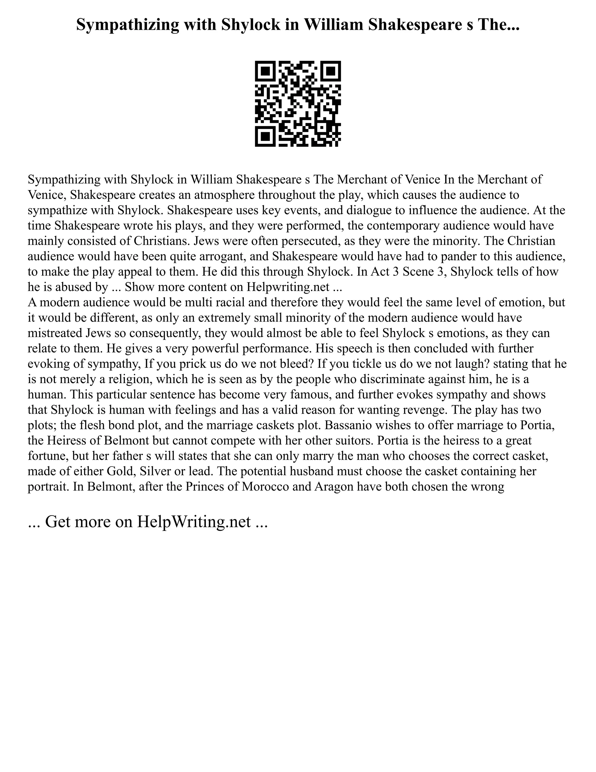 Sympathizing with Shylock in William Shakespeare s The...
Sympathizing with Shylock in William Shakespeare s The Merchant of Venice In the Merchant of
Venice, Shakespeare creates an atmosphere throughout the play, which causes the audience to
sympathize with Shylock. Shakespeare uses key events, and dialogue to influence the audience. At the
time Shakespeare wrote his plays, and they were performed, the contemporary audience would have
mainly consisted of Christians. Jews were often persecuted, as they were the minority. The Christian
audience would have been quite arrogant, and Shakespeare would have had to pander to this audience,
to make the play appeal to them. He did this through Shylock. In Act 3 Scene 3, Shylock tells of how
he is abused by ... Show more content on Helpwriting.net ...
A modern audience would be multi racial and therefore they would feel the same level of emotion, but
it would be different, as only an extremely small minority of the modern audience would have
mistreated Jews so consequently, they would almost be able to feel Shylock s emotions, as they can
relate to them. He gives a very powerful performance. His speech is then concluded with further
evoking of sympathy, If you prick us do we not bleed? If you tickle us do we not laugh? stating that he
is not merely a religion, which he is seen as by the people who discriminate against him, he is a
human. This particular sentence has become very famous, and further evokes sympathy and shows
that Shylock is human with feelings and has a valid reason for wanting revenge. The play has two
plots; the flesh bond plot, and the marriage caskets plot. Bassanio wishes to offer marriage to Portia,
the Heiress of Belmont but cannot compete with her other suitors. Portia is the heiress to a great
fortune, but her father s will states that she can only marry the man who chooses the correct casket,
made of either Gold, Silver or lead. The potential husband must choose the casket containing her
portrait. In Belmont, after the Princes of Morocco and Aragon have both chosen the wrong
... Get more on HelpWriting.net ...
 