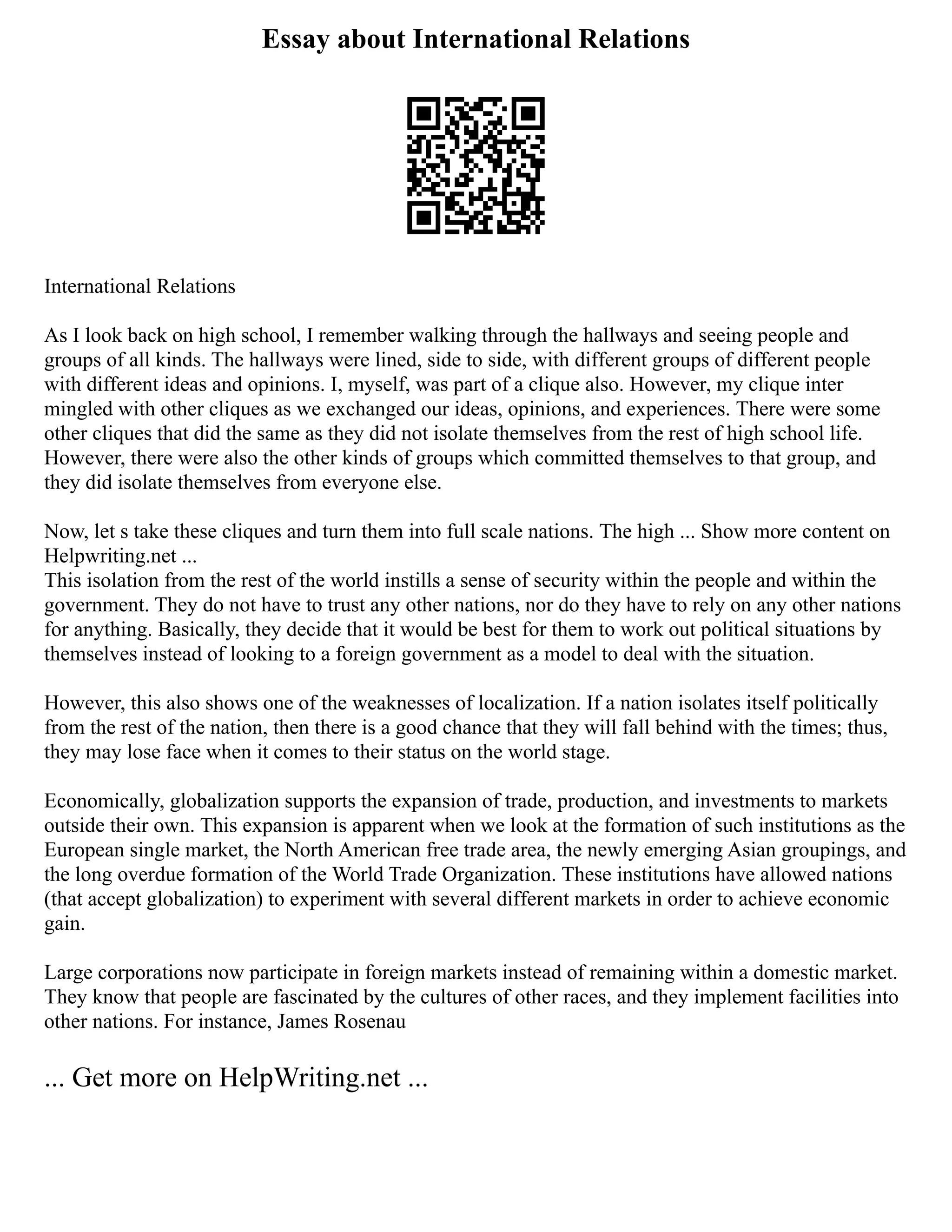 Essay about International Relations
International Relations
As I look back on high school, I remember walking through the hallways and seeing people and
groups of all kinds. The hallways were lined, side to side, with different groups of different people
with different ideas and opinions. I, myself, was part of a clique also. However, my clique inter
mingled with other cliques as we exchanged our ideas, opinions, and experiences. There were some
other cliques that did the same as they did not isolate themselves from the rest of high school life.
However, there were also the other kinds of groups which committed themselves to that group, and
they did isolate themselves from everyone else.
Now, let s take these cliques and turn them into full scale nations. The high ... Show more content on
Helpwriting.net ...
This isolation from the rest of the world instills a sense of security within the people and within the
government. They do not have to trust any other nations, nor do they have to rely on any other nations
for anything. Basically, they decide that it would be best for them to work out political situations by
themselves instead of looking to a foreign government as a model to deal with the situation.
However, this also shows one of the weaknesses of localization. If a nation isolates itself politically
from the rest of the nation, then there is a good chance that they will fall behind with the times; thus,
they may lose face when it comes to their status on the world stage.
Economically, globalization supports the expansion of trade, production, and investments to markets
outside their own. This expansion is apparent when we look at the formation of such institutions as the
European single market, the North American free trade area, the newly emerging Asian groupings, and
the long overdue formation of the World Trade Organization. These institutions have allowed nations
(that accept globalization) to experiment with several different markets in order to achieve economic
gain.
Large corporations now participate in foreign markets instead of remaining within a domestic market.
They know that people are fascinated by the cultures of other races, and they implement facilities into
other nations. For instance, James Rosenau
... Get more on HelpWriting.net ...
 