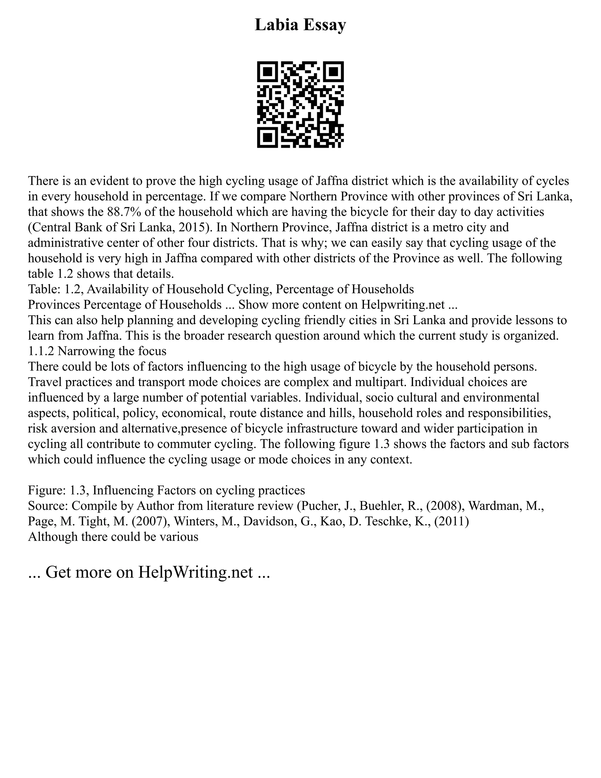 Labia Essay
There is an evident to prove the high cycling usage of Jaffna district which is the availability of cycles
in every household in percentage. If we compare Northern Province with other provinces of Sri Lanka,
that shows the 88.7% of the household which are having the bicycle for their day to day activities
(Central Bank of Sri Lanka, 2015). In Northern Province, Jaffna district is a metro city and
administrative center of other four districts. That is why; we can easily say that cycling usage of the
household is very high in Jaffna compared with other districts of the Province as well. The following
table 1.2 shows that details.
Table: 1.2, Availability of Household Cycling, Percentage of Households
Provinces Percentage of Households ... Show more content on Helpwriting.net ...
This can also help planning and developing cycling friendly cities in Sri Lanka and provide lessons to
learn from Jaffna. This is the broader research question around which the current study is organized.
1.1.2 Narrowing the focus
There could be lots of factors influencing to the high usage of bicycle by the household persons.
Travel practices and transport mode choices are complex and multipart. Individual choices are
influenced by a large number of potential variables. Individual, socio cultural and environmental
aspects, political, policy, economical, route distance and hills, household roles and responsibilities,
risk aversion and alternative,presence of bicycle infrastructure toward and wider participation in
cycling all contribute to commuter cycling. The following figure 1.3 shows the factors and sub factors
which could influence the cycling usage or mode choices in any context.
Figure: 1.3, Influencing Factors on cycling practices
Source: Compile by Author from literature review (Pucher, J., Buehler, R., (2008), Wardman, M.,
Page, M. Tight, M. (2007), Winters, M., Davidson, G., Kao, D. Teschke, K., (2011)
Although there could be various
... Get more on HelpWriting.net ...
 