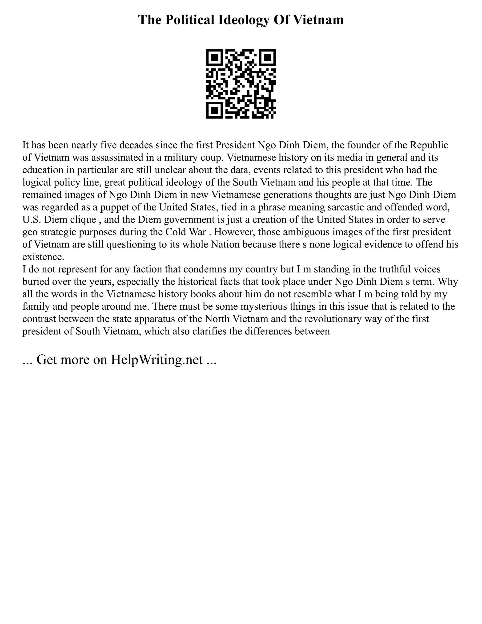 The Political Ideology Of Vietnam
It has been nearly five decades since the first President Ngo Dinh Diem, the founder of the Republic
of Vietnam was assassinated in a military coup. Vietnamese history on its media in general and its
education in particular are still unclear about the data, events related to this president who had the
logical policy line, great political ideology of the South Vietnam and his people at that time. The
remained images of Ngo Dinh Diem in new Vietnamese generations thoughts are just Ngo Dinh Diem
was regarded as a puppet of the United States, tied in a phrase meaning sarcastic and offended word,
U.S. Diem clique , and the Diem government is just a creation of the United States in order to serve
geo strategic purposes during the Cold War . However, those ambiguous images of the first president
of Vietnam are still questioning to its whole Nation because there s none logical evidence to offend his
existence.
I do not represent for any faction that condemns my country but I m standing in the truthful voices
buried over the years, especially the historical facts that took place under Ngo Dinh Diem s term. Why
all the words in the Vietnamese history books about him do not resemble what I m being told by my
family and people around me. There must be some mysterious things in this issue that is related to the
contrast between the state apparatus of the North Vietnam and the revolutionary way of the first
president of South Vietnam, which also clarifies the differences between
... Get more on HelpWriting.net ...
 