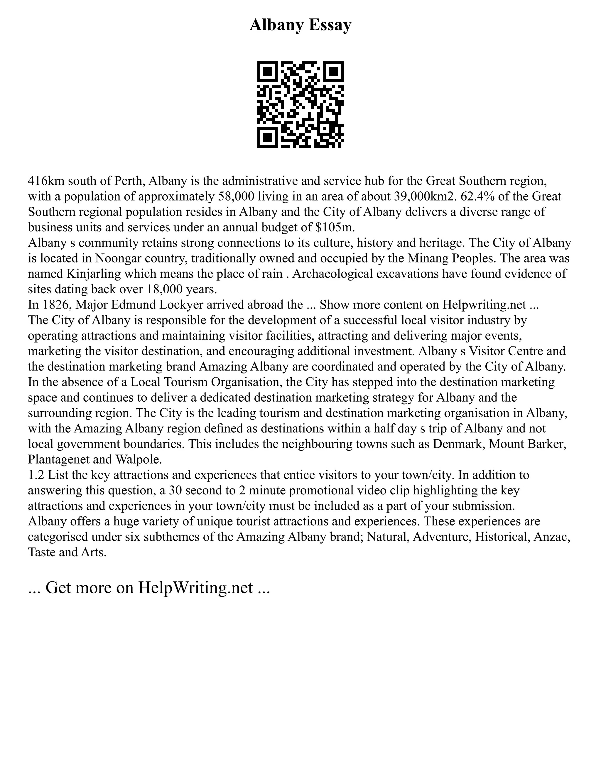 Albany Essay
416km south of Perth, Albany is the administrative and service hub for the Great Southern region,
with a population of approximately 58,000 living in an area of about 39,000km2. 62.4% of the Great
Southern regional population resides in Albany and the City of Albany delivers a diverse range of
business units and services under an annual budget of $105m.
Albany s community retains strong connections to its culture, history and heritage. The City of Albany
is located in Noongar country, traditionally owned and occupied by the Minang Peoples. The area was
named Kinjarling which means the place of rain . Archaeological excavations have found evidence of
sites dating back over 18,000 years.
In 1826, Major Edmund Lockyer arrived abroad the ... Show more content on Helpwriting.net ...
The City of Albany is responsible for the development of a successful local visitor industry by
operating attractions and maintaining visitor facilities, attracting and delivering major events,
marketing the visitor destination, and encouraging additional investment. Albany s Visitor Centre and
the destination marketing brand Amazing Albany are coordinated and operated by the City of Albany.
In the absence of a Local Tourism Organisation, the City has stepped into the destination marketing
space and continues to deliver a dedicated destination marketing strategy for Albany and the
surrounding region. The City is the leading tourism and destination marketing organisation in Albany,
with the Amazing Albany region deﬁned as destinations within a half day s trip of Albany and not
local government boundaries. This includes the neighbouring towns such as Denmark, Mount Barker,
Plantagenet and Walpole.
1.2 List the key attractions and experiences that entice visitors to your town/city. In addition to
answering this question, a 30 second to 2 minute promotional video clip highlighting the key
attractions and experiences in your town/city must be included as a part of your submission.
Albany offers a huge variety of unique tourist attractions and experiences. These experiences are
categorised under six subthemes of the Amazing Albany brand; Natural, Adventure, Historical, Anzac,
Taste and Arts.
... Get more on HelpWriting.net ...
 