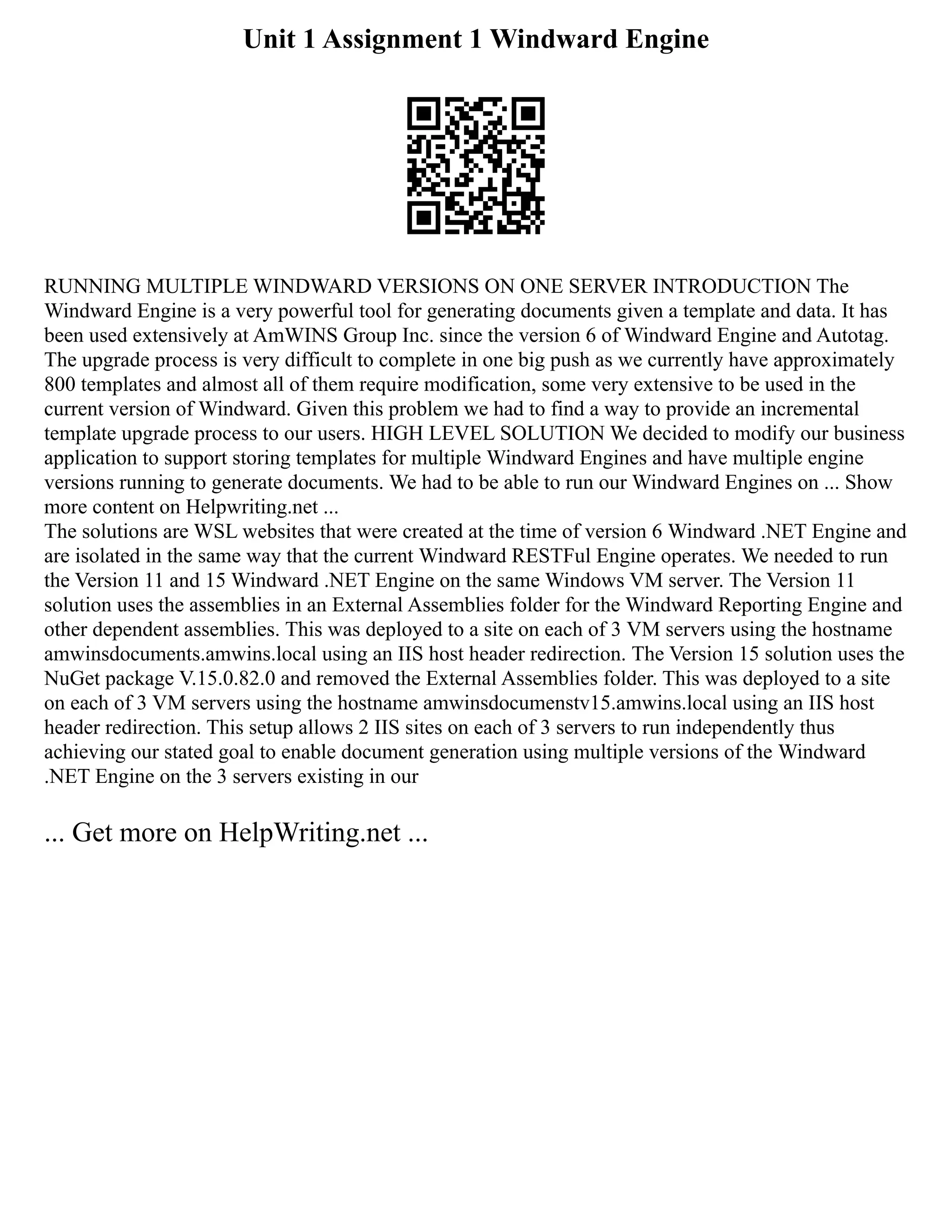 Unit 1 Assignment 1 Windward Engine
RUNNING MULTIPLE WINDWARD VERSIONS ON ONE SERVER INTRODUCTION The
Windward Engine is a very powerful tool for generating documents given a template and data. It has
been used extensively at AmWINS Group Inc. since the version 6 of Windward Engine and Autotag.
The upgrade process is very difficult to complete in one big push as we currently have approximately
800 templates and almost all of them require modification, some very extensive to be used in the
current version of Windward. Given this problem we had to find a way to provide an incremental
template upgrade process to our users. HIGH LEVEL SOLUTION We decided to modify our business
application to support storing templates for multiple Windward Engines and have multiple engine
versions running to generate documents. We had to be able to run our Windward Engines on ... Show
more content on Helpwriting.net ...
The solutions are WSL websites that were created at the time of version 6 Windward .NET Engine and
are isolated in the same way that the current Windward RESTFul Engine operates. We needed to run
the Version 11 and 15 Windward .NET Engine on the same Windows VM server. The Version 11
solution uses the assemblies in an External Assemblies folder for the Windward Reporting Engine and
other dependent assemblies. This was deployed to a site on each of 3 VM servers using the hostname
amwinsdocuments.amwins.local using an IIS host header redirection. The Version 15 solution uses the
NuGet package V.15.0.82.0 and removed the External Assemblies folder. This was deployed to a site
on each of 3 VM servers using the hostname amwinsdocumenstv15.amwins.local using an IIS host
header redirection. This setup allows 2 IIS sites on each of 3 servers to run independently thus
achieving our stated goal to enable document generation using multiple versions of the Windward
.NET Engine on the 3 servers existing in our
... Get more on HelpWriting.net ...
 