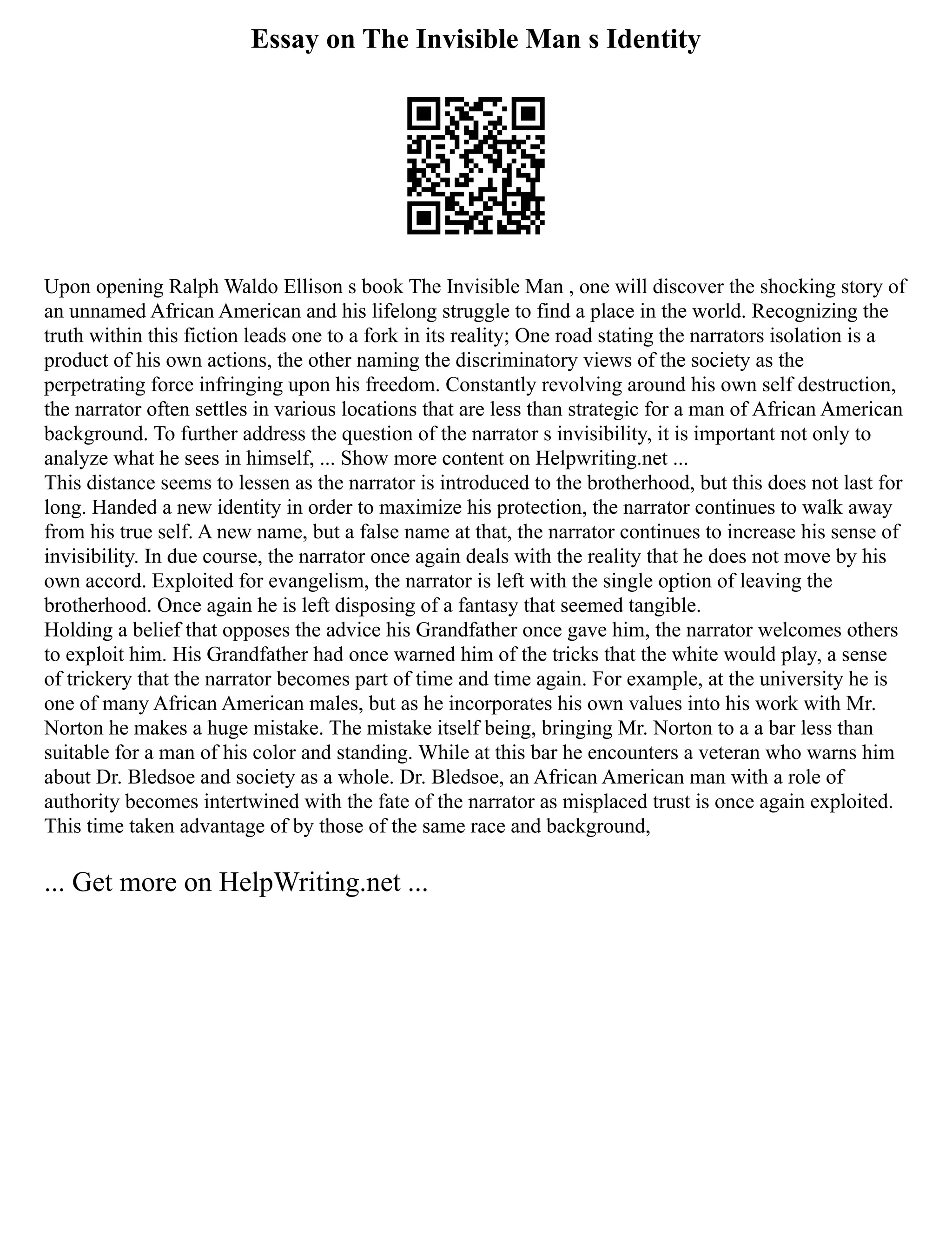 Essay on The Invisible Man s Identity
Upon opening Ralph Waldo Ellison s book The Invisible Man , one will discover the shocking story of
an unnamed African American and his lifelong struggle to find a place in the world. Recognizing the
truth within this fiction leads one to a fork in its reality; One road stating the narrators isolation is a
product of his own actions, the other naming the discriminatory views of the society as the
perpetrating force infringing upon his freedom. Constantly revolving around his own self destruction,
the narrator often settles in various locations that are less than strategic for a man of African American
background. To further address the question of the narrator s invisibility, it is important not only to
analyze what he sees in himself, ... Show more content on Helpwriting.net ...
This distance seems to lessen as the narrator is introduced to the brotherhood, but this does not last for
long. Handed a new identity in order to maximize his protection, the narrator continues to walk away
from his true self. A new name, but a false name at that, the narrator continues to increase his sense of
invisibility. In due course, the narrator once again deals with the reality that he does not move by his
own accord. Exploited for evangelism, the narrator is left with the single option of leaving the
brotherhood. Once again he is left disposing of a fantasy that seemed tangible.
Holding a belief that opposes the advice his Grandfather once gave him, the narrator welcomes others
to exploit him. His Grandfather had once warned him of the tricks that the white would play, a sense
of trickery that the narrator becomes part of time and time again. For example, at the university he is
one of many African American males, but as he incorporates his own values into his work with Mr.
Norton he makes a huge mistake. The mistake itself being, bringing Mr. Norton to a a bar less than
suitable for a man of his color and standing. While at this bar he encounters a veteran who warns him
about Dr. Bledsoe and society as a whole. Dr. Bledsoe, an African American man with a role of
authority becomes intertwined with the fate of the narrator as misplaced trust is once again exploited.
This time taken advantage of by those of the same race and background,
... Get more on HelpWriting.net ...
 