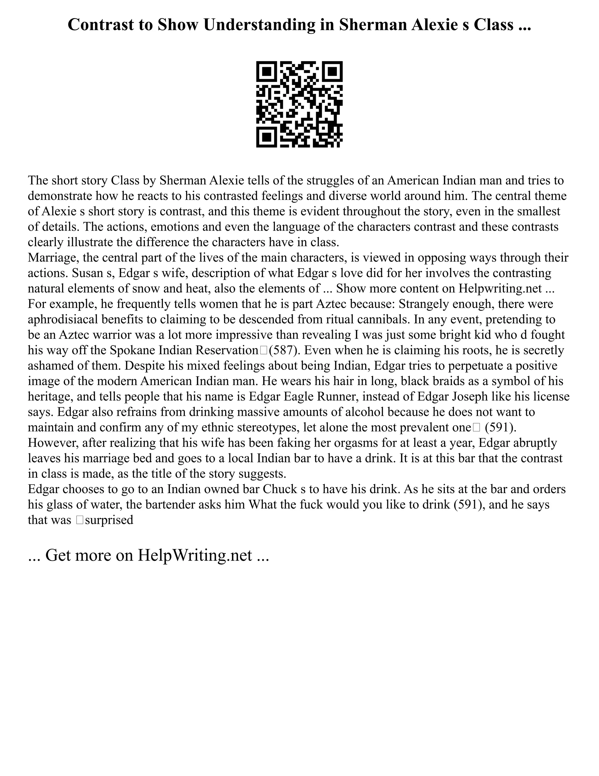 Contrast to Show Understanding in Sherman Alexie s Class ...
The short story Class by Sherman Alexie tells of the struggles of an American Indian man and tries to
demonstrate how he reacts to his contrasted feelings and diverse world around him. The central theme
of Alexie s short story is contrast, and this theme is evident throughout the story, even in the smallest
of details. The actions, emotions and even the language of the characters contrast and these contrasts
clearly illustrate the difference the characters have in class.
Marriage, the central part of the lives of the main characters, is viewed in opposing ways through their
actions. Susan s, Edgar s wife, description of what Edgar s love did for her involves the contrasting
natural elements of snow and heat, also the elements of ... Show more content on Helpwriting.net ...
For example, he frequently tells women that he is part Aztec because: Strangely enough, there were
aphrodisiacal benefits to claiming to be descended from ritual cannibals. In any event, pretending to
be an Aztec warrior was a lot more impressive than revealing I was just some bright kid who d fought
his way off the Spokane Indian Reservation (587). Even when he is claiming his roots, he is secretly
ashamed of them. Despite his mixed feelings about being Indian, Edgar tries to perpetuate a positive
image of the modern American Indian man. He wears his hair in long, black braids as a symbol of his
heritage, and tells people that his name is Edgar Eagle Runner, instead of Edgar Joseph like his license
says. Edgar also refrains from drinking massive amounts of alcohol because he does not want to
maintain and confirm any of my ethnic stereotypes, let alone the most prevalent one (591).
However, after realizing that his wife has been faking her orgasms for at least a year, Edgar abruptly
leaves his marriage bed and goes to a local Indian bar to have a drink. It is at this bar that the contrast
in class is made, as the title of the story suggests.
Edgar chooses to go to an Indian owned bar Chuck s to have his drink. As he sits at the bar and orders
his glass of water, the bartender asks him What the fuck would you like to drink (591), and he says
that was surprised
... Get more on HelpWriting.net ...
 