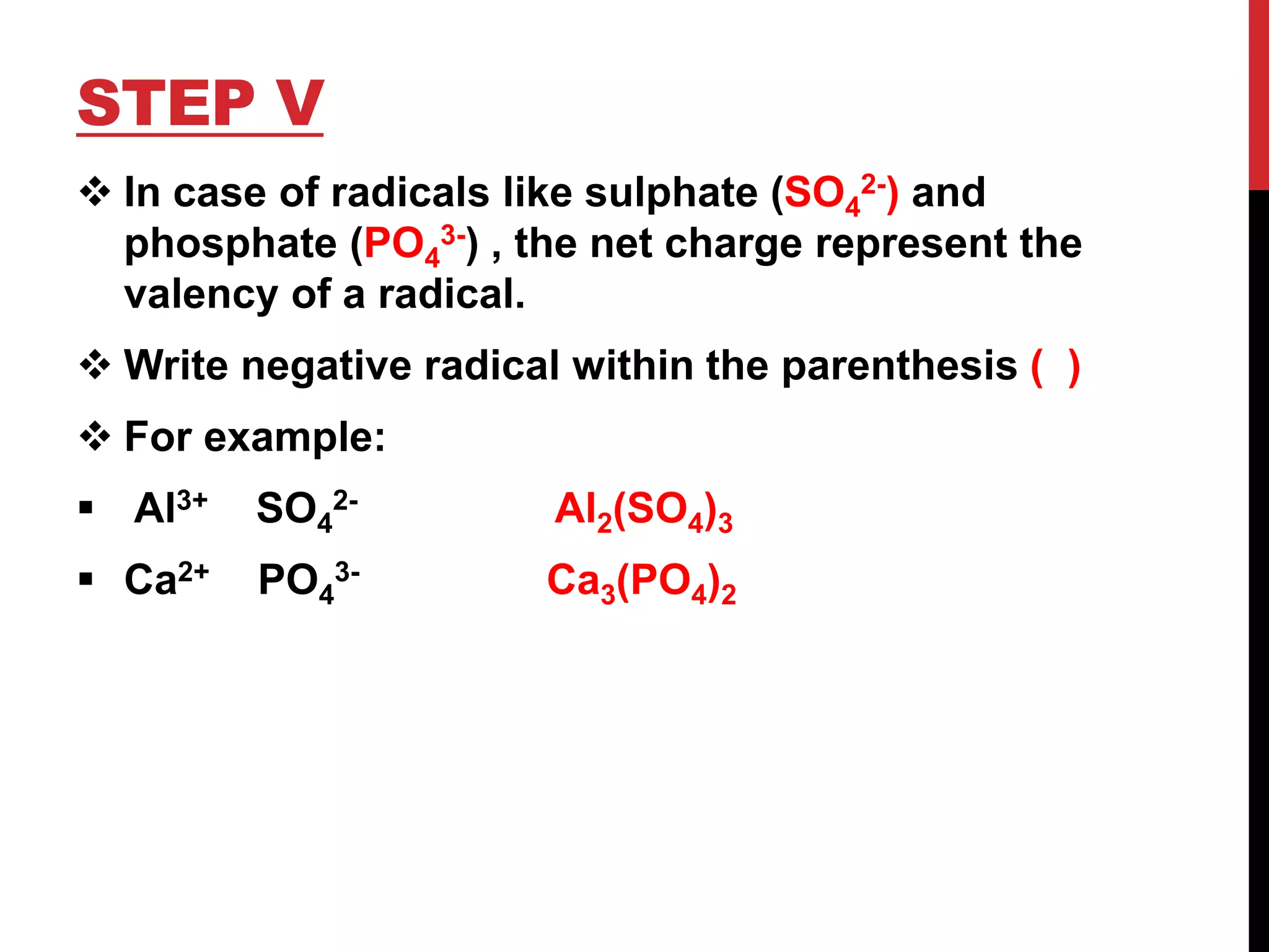 STEP V
In case of radicals like sulphate (SO4
2-) and
phosphate (PO4
3-) , the net charge represent the
valency of a radical.
Write negative radical within the parenthesis ( )
For example:
Al3+ SO4
2- Al2(SO4)3
Ca2+ PO4
3- Ca3(PO4)2