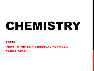 CHEMISTRY
TOPIC:
HOW TO WRITE A CHEMICAL FORMULA
ZAHRA FAZAL
 