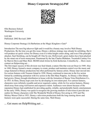 Disney Corporate Strategy(a).Pdf
Olin Business School
Washington University
S 02 001
Published: 2002 Revised: 2009
Disney Corporate Strategy (A) Barbarians at the Magic Kingdom s Gate*
Introduction The next big takeover fight and it would be a beauty may involve Walt Disney
Productions. By the time you get this issue, Disney s defense strategy may already be unfolding. But it
will produce no quick victory for Disney even if a white knight comes along, and even if the principle
attacker, Saul Steinberg, can be bought off. One by one, Hollywood s great studios have been plucked
by the smart out of town moneymen. Paramount by the late Charles Bluhdorn. Twentieth Century Fox
by Marvin Davis and Marc Rich. MGMUnited Artists by Kirk Kerkorian. Columbia by ... Show more
content on Helpwriting.net ...
The first major success of this division was Seal Island, a nature film that won an Oscar in 1949. Also
in 1949, Disney formed a music company to create, produce and maintain control over the music and
songs featured in Disney productions but often performed by famous artists. Disney later moved into
live action features with Treasure Island in 1950. Disney continued to innovate in the live action
format by combining animation with live action in the film Mary Poppins. As Disney s film library
had grown, Disney brought distribution in house with the formation of Buena Vista Distribution Co.,
in 1953. In films, Disney kept costs low by developing its own talent pool. For cartoon features,
characters were infinitely reusable and never required a salary, while for live action features, Disney
shied away from using well known and expensive talent. Audiences were drawn because of the
reputation Disney had established for providing quality, reliable, and predictable family entertainment.
In the early 1950s, Disney was quick to recognize the growing medium of television to provide new
outlets for Disney characters with The Wonderful World of Disney first airing in 1953 and The
Mickey Mouse Club in 1955. Disney s television productions both the long running shows and
features were quite successful. During the same time, Walt Disney
... Get more on HelpWriting.net ...
 