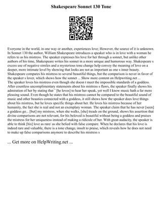 Shakespeare Sonnet 130 Tone
Everyone in the world, in one way or another, experiences love; However, the source of it is unknown.
In Sonnet 130 the author, William Shakespeare introduces a speaker who is in love with a woman he
refers to as his mistress. The speaker expresses his love for her through a sonnet, but unlike other
authors of his time, Shakespeare writes his sonnet in a more unique and humorous way. Shakespeare s
excess use of negative similes and a mysterious tone change help convey the meaning of love on a
deeper, more intimate level by showing that looks are not as important as one s inner beauty.
Shakespeare compares his mistress to several beautiful things, but the comparison is never in favor of
the speaker s lover, which shows how the sonnet ... Show more content on Helpwriting.net ...
The speaker loves his mistress even though she doesn t meet the impossible standards of a goddess.
After countless uncomplimentary statements about his mistress s flaws, the speaker finally shows his
admiration of her by stating that ¨ [he loves] to hear her speak, yet well I know music hath a far more
pleasing sound. Even though he states that his mistress cannot be compared to the beautiful sound of
music and other beauties connected with a goddess, it still shows how the speaker does love things
about his mistress, but he loves specific things about her. He loves his mistress because of her
humanity, the fact she is real and not an exemplary woman. The speaker claim that he has never [seen]
a goddess go... [but] my mistress, when she walks, [she] treads on the ground, shows his assertion that
divine comparisons are not relevant, for his beloved is beautiful without being a goddess and praises
the mistress for her uniqueness instead of making a ridicule of her. With great audacity, the speaker is
able to think [his] love as rare/ as she belied with false compare. When he declares that his love is
indeed rare and valuable, there is a tone change, insult to praise, which reveals how he does not need
to make up false comparisons anymore to describe his mistress s
... Get more on HelpWriting.net ...
 