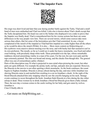 Vlad The Impaler Facts
His reign was short lived and later that year during another battle against the Turks, Vlad and a small
band of men were ambushed and Vlad was killed. Little else is known about Vlad s death except that
the Turks decapitated him. His head was sent to the Sultan who displayed it on a stake to prove that
the Impaler was finally dead. Vlad is remembered best for his vicious actions but there are some
differences in the way people view him. There are several stories, which some sources take more
serious than others, that list some of the horrendous acts that Vlad committed. In one, a boyar
complained of the stench of the impaled so Vlad had him impaled on a stake higher than all the others
so he would be above the stench (Wilde). It is also ... Show more content on Helpwriting.net ...
His eyebrows were massive almost meeting over the nose, and with bushy hair that seemed to curl in
its own profusion. The mouth, so far as I could see it under the heavy moustache, was fixed and rather
cruel looking, with peculiarly sharp white teeth. These protruded over the lips, whose remarkable
ruddiness showed astonishing vitality in a man of his years. For the rest, his ears were pale and the
tops extremely pointed. The chin was broad and strong, and the cheeks firm though thin. The general
effect was one of extraordinary pallor. (Stoker)
Parts of this description may fit what is projected in ones mind when picturing the count, but other
parts are quite different. For example the pointy teeth, red lips, and pale skin are expected. However,
the Dracula in the movies is not often sporting a thick moustache. As the book continues, the count
begins to frighten Jonathan. Dracula is always absent during the day, and once while Jonathan was
shaving Dracula came in and startled him resulting in a cut on Jonathan s cheek. At the sight of the
blood Dracula attacked him only stopping when he saw the crucifix hanging on his neck. Strange
events continue to occur throughout the book. Jonathan finds Dracula in a box during the day either
asleep or dead. Three women try to drink Jonathan s blood but Dracula gives them a baby instead.
Then, the next day a woman comes to the castle wailing for her baby and gets eaten by wolves.
Jonathan is
Clare 8 finally able to
... Get more on HelpWriting.net ...
 