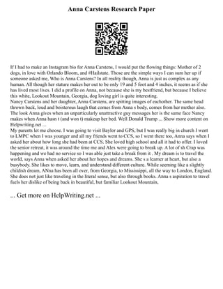 Anna Carstens Research Paper
If I had to make an Instagram bio for Anna Carstens, I would put the flowing things: Mother of 2
dogs, in love with Orlando Bloom, and #Hailstate. Those are the simple ways I can sum her up if
someone asked me, Who is Anna Carstens? In all reality though, Anna is just as complex as any
human. All though her stature makes her out to be only 19 and 5 foot and 4 inches, it seems as if she
has lived most lives. I did a profile on Anna, not because she is my bestfriend, but because I believe
this white, Lookout Mountain, Georgia, dog loving girl is quite interesting.
Nancy Carstens and her daughter, Anna Carstens, are spitting images of eachother. The same head
thrown back, loud and boisterous laugh that comes from Anna s body, comes from her mother also.
The look Anna gives when an unparticularly unattractive guy messages her is the same face Nancy
makes when Anna hasn t (and won t) makeup her bed. Well Donald Trump ... Show more content on
Helpwriting.net ...
My parents let me choose. I was going to visit Baylor and GPS, but I was really big in church I went
to LMPC when I was younger and all my friends went to CCS, so I went there too, Anna says when I
asked her about how long she had been at CCS. She loved high school and all it had to offer. I loved
the senior retreat, it was around the time me and Alex were going to break up. A lot of sh Crap was
happening and we had no service so I was able just take a break from it . My dream is to travel the
world, says Anna when asked her about her hopes and dreams. She s a learner at heart, but also a
busybody. She likes to move, learn, and understand different culture. While seeming like a slightly
childish dream, ANna has been all over, from Georgia, to Mississippi, all the way to London, England.
She does not just like traveling in the literal sense, but also through books. Anna s aspiration to travel
fuels her dislike of being back in beautiful, but familiar Lookout Mountain,
... Get more on HelpWriting.net ...
 