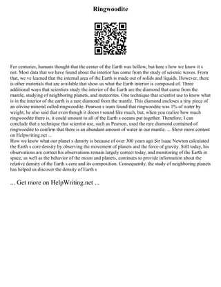 Ringwoodite
For centuries, humans thought that the center of the Earth was hollow, but here s how we know it s
not. Most data that we have found about the interior has come from the study of seismic waves. From
that, we ve learned that the internal area of the Earth is made out of solids and liquids. However, there
is other materials that are available that show us what the Earth interior is composed of. Three
additional ways that scientists study the interior of the Earth are the diamond that came from the
mantle, studying of neighboring planets, and meteorites. One technique that scientist use to know what
is in the interior of the earth is a rare diamond from the mantle. This diamond encloses a tiny piece of
an olivine mineral called ringwoodite. Pearson s team found that ringwoodite was 1% of water by
weight, he also said that even though it doesn t sound like much, but, when you realize how much
ringwoodite there is, it could amount to all of the Earth s oceans put together. Therefore, I can
conclude that a technique that scientist use, such as Pearson, used the rare diamond contained of
ringwoodite to confirm that there is an abundant amount of water in our mantle. ... Show more content
on Helpwriting.net ...
How we know what our planet s density is because of over 300 years ago Sir Isaac Newton calculated
the Earth s core density by observing the movement of planets and the force of gravity. Still today, his
observations are correct his observations remain largely correct today, and monitoring of the Earth in
space, as well as the behavior of the moon and planets, continues to provide information about the
relative density of the Earth s core and its composition. Consequently, the study of neighboring planets
has helped us discover the density of Earth s
... Get more on HelpWriting.net ...
 