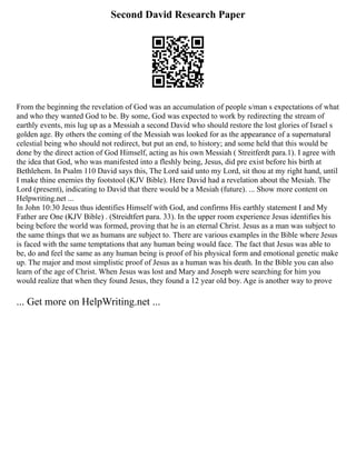 Second David Research Paper
From the beginning the revelation of God was an accumulation of people s/man s expectations of what
and who they wanted God to be. By some, God was expected to work by redirecting the stream of
earthly events, mis lug up as a Messiah a second David who should restore the lost glories of Israel s
golden age. By others the coming of the Messiah was looked for as the appearance of a supernatural
celestial being who should not redirect, but put an end, to history; and some held that this would be
done by the direct action of God Himself, acting as his own Messiah ( Streitferdt para.1). I agree with
the idea that God, who was manifested into a fleshly being, Jesus, did pre exist before his birth at
Bethlehem. In Psalm 110 David says this, The Lord said unto my Lord, sit thou at my right hand, until
I make thine enemies thy footstool (KJV Bible). Here David had a revelation about the Mesiah. The
Lord (present), indicating to David that there would be a Mesiah (future). ... Show more content on
Helpwriting.net ...
In John 10:30 Jesus thus identifies Himself with God, and confirms His earthly statement I and My
Father are One (KJV Bible) . (Streidtfert para. 33). In the upper room experience Jesus identifies his
being before the world was formed, proving that he is an eternal Christ. Jesus as a man was subject to
the same things that we as humans are subject to. There are various examples in the Bible where Jesus
is faced with the same temptations that any human being would face. The fact that Jesus was able to
be, do and feel the same as any human being is proof of his physical form and emotional genetic make
up. The major and most simplistic proof of Jesus as a human was his death. In the Bible you can also
learn of the age of Christ. When Jesus was lost and Mary and Joseph were searching for him you
would realize that when they found Jesus, they found a 12 year old boy. Age is another way to prove
... Get more on HelpWriting.net ...
 