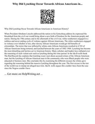 Why Did Lynching Occur Towards African Americans in...
Why Did Lynching Occur Towards African Americans in American History?
When President Abraham Lincoln addressed the nation in his Gettysburg address he expressed the
bloodshed from the civil war would bring about a new birth of freedom for the American people and
nation. During the 19th century and in the aftermath of the civil war, white southerners engaged in a
ruthless and never ending cycle of violence against African Americans. The white southerners engaged
in violence over whether or not, after slavery African Americans would get full benefits of
citizenships. The terror that was inflicted by whites onto African Americans resulted in 4,743 of
African Americans being tortured, and lynched between the years of 1882 1968. Lynching has become
the most disturbing and lawless act in American history. Many scholars and leaders have debated over
the reasoning of such violent acts such as lynching during this time period. In the Ida B wells book
The Red Record she explains that lynching wasn t just about accused crimes of the African American
man, but the lynching of African American men in the community who were Black people who were
educated or business men. She concludes this by examining the different excuses the whites gave
regarding the reasoning behind the massive lynching throughout the year. The first excuse to the rest
of the world was to stamp out alleged race riots. Ida B. wells argues this couldn t have been the case
since the Negros couldn t have
... Get more on HelpWriting.net ...
 