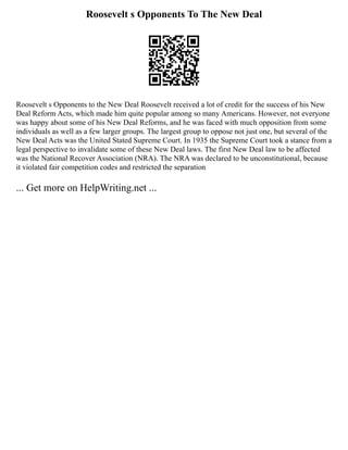 Roosevelt s Opponents To The New Deal
Roosevelt s Opponents to the New Deal Roosevelt received a lot of credit for the success of his New
Deal Reform Acts, which made him quite popular among so many Americans. However, not everyone
was happy about some of his New Deal Reforms, and he was faced with much opposition from some
individuals as well as a few larger groups. The largest group to oppose not just one, but several of the
New Deal Acts was the United Stated Supreme Court. In 1935 the Supreme Court took a stance from a
legal perspective to invalidate some of these New Deal laws. The first New Deal law to be affected
was the National Recover Association (NRA). The NRA was declared to be unconstitutional, because
it violated fair competition codes and restricted the separation
... Get more on HelpWriting.net ...
 