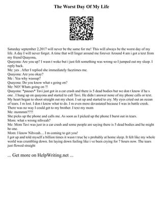 The Worst Day Of My Life
Saturday september 2,2017 will never be the same for me! This will always be the worst day of my
life. A day I will never forget. A time that will linger around me forever Around 4 am i got a text from
my friend Quayona,
Quayona: Are you up? I wasn t woke but i just felt something was wrong so I jumped out my sleep. I
reply back.
Me: yes . After I replied she immediately facetimes me.
Quayona: Are you okay?
Me : Yea why wassup?
Quayona: Do you know what s going on?
Me: NO! Whats going on ?!
Quayona: *pauses* Tavi just got in a car crash and there is 5 dead bodies but we don t know if he s
one . I hung up on quayona and started to call Tavi. He didn t answer none of my phone calls or text.
My heart began to shoot straight out my chest. I sat up and started to cry. My eyes cried out an ocean
of tears. I m lost. I don t know what to do. I m even more devastated because I was in battle creek.
There was no way I could get to my brother. I text my mom
Me: mommm???!
She picks up the phone and calls me. As soon as I picked up the phone I burst out in tears.
Mom: what s wrong nihveah?
Me: Mom Tavi was just in a car crash and some people are saying there is 5 dead bodies and he might
be one.
Mom: I know Nihveah.... I m coming to get you!
I got up and told myself a billion times it wasn t true he s probably at home sleep. It felt like my whole
world was crumbling down. Im laying down feeling like i ve been crying for 7 hours now. The tears
just flowed straight
... Get more on HelpWriting.net ...
 