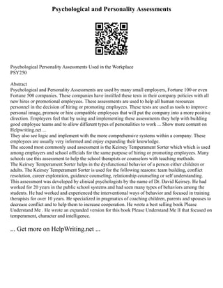 Psychological and Personality Assessments
Psychological Personality Assessments Used in the Workplace
PSY250
Abstract
Psychological and Personality Assessments are used by many small employers, Fortune 100 or even
Fortune 500 companies. These companies have instilled these tests in their company policies with all
new hires or promotional employees. These assessments are used to help all human resources
personnel in the decision of hiring or promoting employees. These tests are used as tools to improve
personal image, promote or hire compatible employees that will put the company into a more positive
direction. Employers feel that by using and implementing these assessments they help with building
good employee teams and to allow different types of personalities to work ... Show more content on
Helpwriting.net ...
They also see logic and implement with the more comprehensive systems within a company. These
employees are usually very informed and enjoy expanding their knowledge.
The second most commonly used assessment is the Keirsey Temperament Sorter which which is used
among employers and school officials for the same purpose of hiring or promoting employees. Many
schools use this assessment to help the school therapists or counselors with teaching methods.
The Keirsey Temperament Sorter helps in the dysfunctional behavior of a person either children or
adults. The Keirsey Temperament Sorter is used for the following reasons: team building, conflict
resolution, career exploration, guidance counseling, relationship counseling or self understanding.
This assessment was developed by clinical psychologists by the name of Dr. David Keirsey. He had
worked for 20 years in the public school systems and had seen many types of behaviors among the
students. He had worked and experienced the interventional ways of behavior and focused in training
therapists for over 10 years. He specialized in pragmatics of coaching children, parents and spouses to
decrease conflict and to help them to increase cooperation. He wrote a best selling book Please
Understand Me . He wrote an expanded version for this book Please Understand Me II that focused on
temperament, character and intelligence.
... Get more on HelpWriting.net ...
 