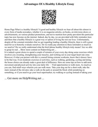 Advantages Of A Healthy Lifestyle Essay
Home Page What is a healthy lifestyle? A good and healthy lifestyle we hear all about this almost in
every form of media nowadays, whether it is on magazine articles, on books, on television shows or
advertisements, on various product promotions, and not to mention how pretty prevalent this particular
topic has now become on the internet. Indeed, day by day, we are provided with little reminders here
and there that a healthy lifestyle is a great way or option of living the rest our lives. Unfortunately,
despite all the constant reminders that we get regarding leading a healthy lifestyle, there is still a great
need for us to honestly evaluate ourselves. Do we really pay attention to these reminders as much as
we need to? Do we really understand what the brief phrase healthy lifestyle truly means? Are we able
to grasp its real ... Show more content on Helpwriting.net ...
It is indeed a great choice to spend a couple of minutes of your every day doing some exercises which
involves you sweating, strengthening your muscles, and working out in your target heart rate zone.
However, if what you picture with this is yourself doing extreme workouts, know that it doesn t have
to be that way. Even moderate exercises or activities, such as walking, gardening, cycling and doing
the house chores can already make a great deal of difference. Here are some tips on how to add more
movement and physical activity into your daily life:  Find opportunities to walk more. As much as
you can, find small ways wherein you can walk more. Take your dog out for a short walk, take the
stairs instead of the elevator, take a walk on the park or around the block while pondering on
something, or if you need to go your local supermarket, try walking or cycling instead of taking your
... Get more on HelpWriting.net ...
 