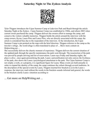 Saturday Night At The Zydeco Analysis
Tyler Thigpen introduces the Cajun Summer Camp at Lakeview Park and Beach through the article
Saturday Night at the Zydeco . Cajun Summer Camp was established in 1960s, and reborn 2003 when
current owner purchased the camp. Thigpen delivers the owners effort to manage the camp, and
conserve the visitors valuable memories. Thigpen builds the article around the interview with the
camp owners, Kyzar, Laura Pitre and Lance Pitre, who are directly associated with the camp; the
article is considered bias due to the respondent of the interview. At the introduction, the Cajun
Summer Camp is pin pointed on the map with the brief direction. Thigpen referrers to the camp as the
traveler s refuge , the word refuge is often translated to place of ... Show more content on
Helpwriting.net ...
She successfully delivers the chaotic moment of experience. Thigpen delivers the current situation of
the updated park through the specific maintenance the park went through. The resurrection of the park
was proved by people arriving and list of reservations. Laura says Friday and Saturday nights, the
place is alive , once again personifying the park. Laura s personification not only convey the liveliness
of the park, also shows the Laura s psychological attachment to the park. The Cajun Summer Camp is
not simply a work, or a property, it is significant figure for Laura. Many events are held annually in
order to expand the identity of the camp, the camp continues the culture through several traditions. In
the description of the special events by Laura, Thigpen inserted few brackets ([ ]) in the Laura s
response, the interview read without the words in the brackets sounds informal and general, the words
in the brackets clarify Laura s intention according to
... Get more on HelpWriting.net ...
 