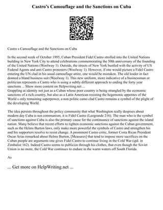 Castro’s Camouflage and the Sanctions on Cuba
Castro s Camouflage and the Sanctions on Cuba
In the second week of October 1995, Cuban President Fidel Castro strolled into the United Nations
building in New York City to attend celebrations commemorating the 50th anniversary of the founding
of the United Nations (Woolway 1). Outside, the streets of New York bustled with the activity of US
Federal Agents and anti Castro protesters (Woolway 1). However, if one would picture a Fidel Castro
entering the UN clad in his usual camouflage attire, one would be mistaken. The old leader in fact
donned a bland business suit (Woolway 1). This new uniform, more indicative of a businessman or
politician represents a Castro who is using a subtly different approach to ending the forty year
sanctions ... Show more content on Helpwriting.net ...
Grappling at identity not just as a Cuban whose poor country is being strangled by the economic
sanctions of a rich country, but also as a Latin American resisting the hegemonic appetites of the
World s only remaining superpower, a non politic camo clad Castro remains a symbol of the plight of
the developing World.
The idea persists throughout the policy community that what Washington really despises about
modern day Cuba is not communism, it is Fidel Castro (Leogrande 216). The man who is the symbol
of sanctions against Cuba is also the primary cause for the continuance of sanctions against the island
nation. Many believe that recent efforts to tighten economic sanctions against the Cuban government,
such as the Helms Burton laws, only make more powerful the symbols of Castro and strengthen his
and his supporters resolve to resist change. A prominent Castro critic, former Costa Rican President
Oscar Arias remarked about Helms Burton, [Measures] that tend to impose more sacrifices on the
Cuban people are arguments one gives Fidel Castro to continue living in the Cold War (qtd. in
Zimbalist 162). Indeed Castro seems to publicize through his clothes, that even though the Soviet
Union is no more, the Cold War continues to endure in the warm waters off South Florida.
As
... Get more on HelpWriting.net ...
 
