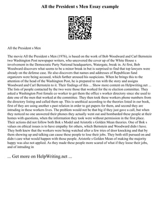 All the President s Men Essay example
All the President s Men
The movie All the President s Men (1976), is based on the work of Bob Woodward and Carl Bernstein
two Washington Post newspaper writers, who uncovered the cover up of the White House s
involvement in the Democratic Party National headquarters, Watergate, break in. At first, Bob
Woodward discovers what seems to be a minor break in but is surprised to find that top lawyers were
already on the defense case. He also discovers that names and addresses of Republican fund
organizers were being accused, which further aroused his suspicions. When he brings this to the
attention of the head of the Washington Post, he is prepared to run with the story and assigns
Woodward and Carl Bernstein to it. Their findings of this ... Show more content on Helpwriting.net ...
The lists of people contacted by the two were those that worked for the re election committee. They
asked a Washington Post female co worker to get them the office s worker directory since she used to
date one of the men that worked at the committee. They then took these workers phone numbers from
the directory listing and called them up. This is unethical according to the theories listed in our book,
first of they are using another s past relation in order to get papers for them, and second they are
intruding in these workers lives. The problem would not be that big if they just gave a call, but when
they noticed no one answered their phones they actually went out and bombarded these people at their
homes with questions, when the information they took were without permission in the first place.
Their actions did not follow both Bok s Model and Aristotle s Golden Mean theories. One of Bok s
values on ethical issues is to have empathy for others, which Bernstein and Woodward didn t have.
They both knew that the workers were being watched after a few tries of door knocking and that by
them showing up and talking can cause these people to lose their jobs. They both still pursued on and
didn t care what would happen with those people. Aristotle s Golden Mean of making the majority
happy was also not applied. As they made these people more scared of what if they loose their jobs,
and of intruding in
... Get more on HelpWriting.net ...
 