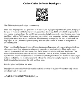 Online Casino Software Developers
Blog 7 Quickspin expands player rewards setup
There is no denying that it is a great time to be alive if you enjoy playing online slot games. Largely as
the level of choice available has never been greater than it is today. 1000s upon 1000s of games have
been created in released over the past 18 years, meaning that players needn t play the same game twice
should they wish to. While game advancement has certainly been impressive, it always looks to most
that player rewards are a step or two behind. Players simply aren t getting the level of comeback that
they expect in 2015, but Quickspin are putting their best foot forward in attempt to change that in
2016 and beyond.
Widely considered to be one of the world s most popular online casino software developers, the brand
s latest move sees them introduce a selection of impressive promotional tools. These tools, when
correctly implemented, will open up the door for increased reward diversification for players. This
means that at online casinos such as Betsafe, Mr Green, ComeOn, Casumo, and Gut players can
expect a more tailored and personalised reward selection to be promoted in the months to come. If you
had ever wished that you could have rewards offered that catered to your playing style, you may find
that Quickspin have answered that wish and then some.
Rounds, Spins, Multipliers, and More
The approach for most software developers is offer a selection of in game rewards that carry a mass
appeal approach. It is evident
... Get more on HelpWriting.net ...
 