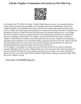 Charlie Chaplin s Commentary On Society In The Film City...
City Lights In the 1931 film City Lights , Charlie Chaplin opens our eyes , so to speak, about how
society values trivial elements of people over the deeper person by using blindness. In this film,
Chaplin brilliantly mixes lighthearted comedy with deep and complex ideas about problems with
society. Chaplin uses music, gags, and a genuine love connection to portray this point in multiple ways
throughout the movie. Chaplin also took the bold step of not making a talking movie, even though
they were available at the time, making the details in the pictures and sounds he was creating that
much more important. What makes City Lights so special, and different from other comedies, is
Chaplin s natural blend of comedic scenes with tense and serious scenes. Chaplin weaved together a
masterpiece that culminates in the end with the lady seeing who she fell in love with, which is also the
moment Chaplin slaps the viewer in the face with the realization that the priorities in society are
misguided and that the important things cannot be seen with the eye.
To see Chaplin s commentary on society, one must first look at how he uses sound to spread his
message. Right from the first scene, Chaplin infuses his views on society with sound as he plays the
kazoo to represent the high class men speaking when they are unveiling a new statue. During this
speech, the view can see the tramp (Charlie Chaplin) behind them sleeping on top of the statue. With
this scene, Chaplin is saying
... Get more on HelpWriting.net ...
 