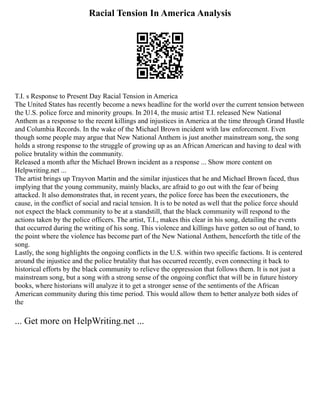 Racial Tension In America Analysis
T.I. s Response to Present Day Racial Tension in America
The United States has recently become a news headline for the world over the current tension between
the U.S. police force and minority groups. In 2014, the music artist T.I. released New National
Anthem as a response to the recent killings and injustices in America at the time through Grand Hustle
and Columbia Records. In the wake of the Michael Brown incident with law enforcement. Even
though some people may argue that New National Anthem is just another mainstream song, the song
holds a strong response to the struggle of growing up as an African American and having to deal with
police brutality within the community.
Released a month after the Michael Brown incident as a response ... Show more content on
Helpwriting.net ...
The artist brings up Trayvon Martin and the similar injustices that he and Michael Brown faced, thus
implying that the young community, mainly blacks, are afraid to go out with the fear of being
attacked. It also demonstrates that, in recent years, the police force has been the executioners, the
cause, in the conflict of social and racial tension. It is to be noted as well that the police force should
not expect the black community to be at a standstill, that the black community will respond to the
actions taken by the police officers. The artist, T.I., makes this clear in his song, detailing the events
that occurred during the writing of his song. This violence and killings have gotten so out of hand, to
the point where the violence has become part of the New National Anthem, henceforth the title of the
song.
Lastly, the song highlights the ongoing conflicts in the U.S. within two specific factions. It is centered
around the injustice and the police brutality that has occurred recently, even connecting it back to
historical efforts by the black community to relieve the oppression that follows them. It is not just a
mainstream song, but a song with a strong sense of the ongoing conflict that will be in future history
books, where historians will analyze it to get a stronger sense of the sentiments of the African
American community during this time period. This would allow them to better analyze both sides of
the
... Get more on HelpWriting.net ...
 
