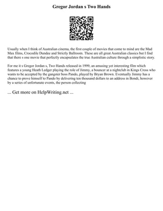 Gregor Jordan s Two Hands
Usually when I think of Australian cinema, the first couple of movies that come to mind are the Mad
Max films, Crocodile Dundee and Strictly Ballroom. These are all great Australian classics but I find
that there s one movie that perfectly encapsulates the true Australian culture through a simplistic story.
For me it s Gregor Jordan s, Two Hands released in 1999, an amusing yet interesting film which
features a young Heath Ledger playing the role of Jimmy, a bouncer at a nightclub in Kings Cross who
wants to be accepted by the gangster boss Pando, played by Bryan Brown. Eventually Jimmy has a
chance to prove himself to Pando by delivering ten thousand dollars to an address in Bondi, however
by a series of unfortunate events, the person collecting
... Get more on HelpWriting.net ...
 