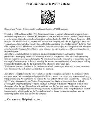 Swot Contribution to Porter s Model
Discuss how Porter s 5 forces model might contribute to a SWOT analysis
Created in 1994 and launched in 1995, Amazon.com today is a group which count several websites
and search engine such as Alexa or A9, mobipocket.com, the Internet Movie Database (imdb.com) or
even the group Abebooks, specialized in ancient and rare books. In 2007, Jeff Besos, Amazon s CEO,
launched the Kindle, made to compete with a whole new range of pads like the Apple Ipad. Over the
years Amazon has diversified its activities and is today competing on a product entirely different from
their original service. This is due to the business experience developed over the years which has create
opportunities for Amazon. Nevertheless some onlooker are still suspicious ... Show more content on
Helpwriting.net ...
As we have seen the external environment has positive (opportunities) and negative (threats)
possibilities. A company should take advantage whenever it is possible of its opportunities coming
from its current weaknesses and strengths. An opportunity is usually completely or marginally out of
the range of the company s influence, meaning for instance the development of a new way of making
business for the firm, like the development of the e business a few years ago.
While the threats are a problem in the environment which can then get worse and become hazardous
for a firm s growth, such as new competition for example.
As we have seen previously the SWOT analysis can be consider as a picture of the company, which
can show some movements but will not provide the next pictures, or even a lead to know which way
things are moving. As an example we can use the case of IBM which was a leader in the IT industry. A
SWOT analysis conduct by the Yankee Group showed that IBM was immovable from its leader
position, but since that time the company has been overtaken by firms like Microsoft or Intel. This
shows one of the lack of this analysis which did not lead the firm into strategic decisions when a
different situation appeared (money loosing situation). And compared to its competitors IBM reacted
less adequately which conducted the firm to loose market shares, because the analysis lean on
unmoving factors more than on how the company
... Get more on HelpWriting.net ...
 