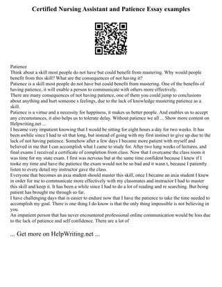 Certified Nursing Assistant and Patience Essay examples
Patience
Think about a skill most people do not have but could benefit from mastering. Why would people
benefit from this skill? What are the consequences of not having it?
Patience is a skill most people do not have but could benefit from mastering. One of the benefits of
having patience, it will enable a person to communicate with others more effectively.
There are many consequences of not having patience, one of them you could jump to conclusions
about anything and hurt someone s feelings, due to the lack of knowledge mastering patience as a
skill.
Patience is a virtue and a necessity for happiness, it makes us better people. And enables us to accept
any circumstances, it also helps us to tolerate delay. Without patience we all ... Show more content on
Helpwriting.net ...
I became very impatient knowing that I would be sitting for eight hours a day for two weeks. It has
been awhile since I had to sit that long, but instead of going with my first instinct to give up due to the
lack of not having patience. Somehow after a few days I became more patient with myself and
believed in me that I can accomplish what I came to study for. After two long weeks of lectures, and
final exams I received a certificate of completion from class. Now that I overcame the class room it
was time for my state exam. I first was nervous but at the same time confident because I knew if I
tooke my time and have the patience the exam would not be so bad and it wasn t, because I patiently
listen to every detail my instructor gave the class.
Everyone that becomes an axia student should master this skill, once I became an axia student I knew
in order for me to communicate more effectively with my classmates and instructor I had to master
this skill and keep it. It has been a while since I had to do a lot of reading and re searching. But being
patient has brought me through so far.
I have challenging days that is easier to endure now that I have the patience to take the time needed to
accomplish my goal. There is one thing I do know is that the only thing impossible is not believing in
you.
An impatient person that has never encountered professional online communication would be loss due
to the lack of patience and self confidence. There are a lot of
... Get more on HelpWriting.net ...
 