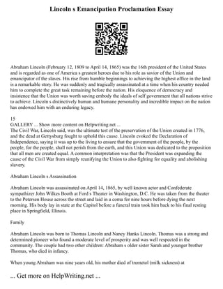 Lincoln s Emancipation Proclamation Essay
Abraham Lincoln (February 12, 1809 to April 14, 1865) was the 16th president of the United States
and is regarded as one of America s greatest heroes due to his role as savior of the Union and
emancipator of the slaves. His rise from humble beginnings to achieving the highest office in the land
is a remarkable story. He was suddenly and tragically assassinated at a time when his country needed
him to complete the great task remaining before the nation. His eloquence of democracy and
insistence that the Union was worth saving embody the ideals of self government that all nations strive
to achieve. Lincoln s distinctively human and humane personality and incredible impact on the nation
has endowed him with an enduring legacy.
15
GALLERY ... Show more content on Helpwriting.net ...
The Civil War, Lincoln said, was the ultimate test of the preservation of the Union created in 1776,
and the dead at Gettysburg fought to uphold this cause. Lincoln evoked the Declaration of
Independence, saying it was up to the living to ensure that the government of the people, by the
people, for the people, shall not perish from the earth, and this Union was dedicated to the proposition
that all men are created equal. A common interpretation was that the President was expanding the
cause of the Civil War from simply reunifying the Union to also fighting for equality and abolishing
slavery.
Abraham Lincoln s Assassination
Abraham Lincoln was assassinated on April 14, 1865, by well known actor and Confederate
sympathizer John Wilkes Booth at Ford s Theater in Washington, D.C. He was taken from the theater
to the Petersen House across the street and laid in a coma for nine hours before dying the next
morning. His body lay in state at the Capitol before a funeral train took him back to his final resting
place in Springfield, Illinois.
Family
Abraham Lincoln was born to Thomas Lincoln and Nancy Hanks Lincoln. Thomas was a strong and
determined pioneer who found a moderate level of prosperity and was well respected in the
community. The couple had two other children: Abraham s older sister Sarah and younger brother
Thomas, who died in infancy.
When young Abraham was nine years old, his mother died of tremetol (milk sickness) at
... Get more on HelpWriting.net ...
 