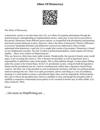 Allure Of Democracy
The Allure of Democracy
A democratic system is one that states strive for, as it allows for popular participation through the
electoral process; and depending on implementation tactics, states may or may not be successful in
this pursuit. Democracy looks different across nations, as exemplified with presidential, parliamentary
and mixed systems being put in place. However, what is the allure of democracy? Herein, differences
in executive leadership and duties and differences in powers are addressed in order to better
understand what democracy is and why it is a sought after system of governance. Democracy is based
on two fundamental concepts. The first of which is political participation, which requires all citizens
eligible ... Show more content on Helpwriting.net ...
They are, however, often times more stable systems. Paradoxically, the executive branch, some would
argue, is not sovereign the citizen is. This is because the president, as well as legislators, have a
responsibility to uphold the wants of the people. This is often debated, though. A major player falling
under this system is the United States. In the U.S. presidential system, voting for both the legislative
branch and the presidential seat are voted on simultaneously (rather than a legislative branch being
voted in, who then vote in the president as seen in parliament elections), and only two political parties
stand out amongst the rest. There is no split government, and no such thing as a vote of confidence,
meaning it is much harder to remove a presidential figure (they must be impeached). Political parties
don t get to choose the president (they choose a candidate to run), and though the president seeks to
establish a cooperative relationship across parties it isn t essential to his/her stay in office (Dahl, n.d.)
(Moe Caldwell, 1994).
Mixed
... Get more on HelpWriting.net ...
 