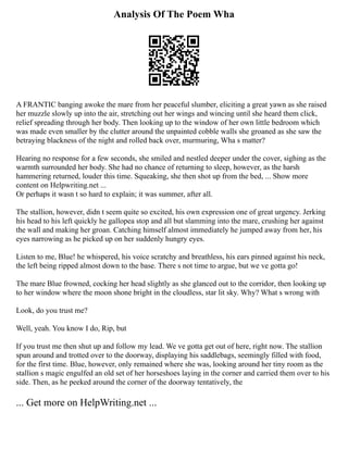 Analysis Of The Poem Wha
A FRANTIC banging awoke the mare from her peaceful slumber, eliciting a great yawn as she raised
her muzzle slowly up into the air, stretching out her wings and wincing until she heard them click,
relief spreading through her body. Then looking up to the window of her own little bedroom which
was made even smaller by the clutter around the unpainted cobble walls she groaned as she saw the
betraying blackness of the night and rolled back over, murmuring, Wha s matter?
Hearing no response for a few seconds, she smiled and nestled deeper under the cover, sighing as the
warmth surrounded her body. She had no chance of returning to sleep, however, as the harsh
hammering returned, louder this time. Squeaking, she then shot up from the bed, ... Show more
content on Helpwriting.net ...
Or perhaps it wasn t so hard to explain; it was summer, after all.
The stallion, however, didn t seem quite so excited, his own expression one of great urgency. Jerking
his head to his left quickly he gallopea stop and all but slamming into the mare, crushing her against
the wall and making her groan. Catching himself almost immediately he jumped away from her, his
eyes narrowing as he picked up on her suddenly hungry eyes.
Listen to me, Blue! he whispered, his voice scratchy and breathless, his ears pinned against his neck,
the left being ripped almost down to the base. There s not time to argue, but we ve gotta go!
The mare Blue frowned, cocking her head slightly as she glanced out to the corridor, then looking up
to her window where the moon shone bright in the cloudless, star lit sky. Why? What s wrong with
Look, do you trust me?
Well, yeah. You know I do, Rip, but
If you trust me then shut up and follow my lead. We ve gotta get out of here, right now. The stallion
spun around and trotted over to the doorway, displaying his saddlebags, seemingly filled with food,
for the first time. Blue, however, only remained where she was, looking around her tiny room as the
stallion s magic engulfed an old set of her horseshoes laying in the corner and carried them over to his
side. Then, as he peeked around the corner of the doorway tentatively, the
... Get more on HelpWriting.net ...
 
