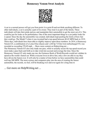 Hennessey Venom Swot Analysis
A car to a normal person will get you from point A to point B and not think anything different. To
other individuals, a car is actually a part of its owner. They treat it as part of the family. These
individuals will take their pride and joy and manipulate their automobile to get the most out of it. This
could be just for looks or for performance. One of the most important things to a car junkie looks for
is speed. Since the day the automobile was created, individuals kept pushing the limits of how fast
they could go. The Model T when it was invented had a top speed between 40 45 MPH back in 1919.
These days, individuals have been able to slightly improve upon those numbers. In 2014, a Hennessey
Venom GT, a combination of a Lotus Elise chassis and 1,244 hp 7.0 liter twin turbocharged V8, was
recorded as exceeding 270.49 mph. ... Show more content on Helpwriting.net ...
The Hennessey Venom GT also only made one pass, while to actually secure the top speed record you
most make a pass back and forth as to take wind into account and average the time. Since the
Hennessey Venom GT only made one run, the Guinness Book of World Records would not validate its
speed as the world s fastest car. While everyone loves to drive fast, only a few are able to say they
have driven the fastest ever. It will only be a matter of time before we have automobiles that could
well top 300 MPH. The more science and computers play into the area of creating the fastest
automobile, the records, we feel, will be breaking over and over again for a long time to
... Get more on HelpWriting.net ...
 