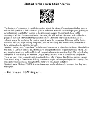 Michael Porter s Value Chain Analysis
The business of ecommerce is rapidly increasing, minute by minute. Companies are finding ways to
deliver their products to their customers quicker and easier. With this demand in progress, gaining an
advantage is an essential key element to the companies success. To distinguish these viable
advantages, Michael Porter created value chain analysis, which views a firm as a series of business
processes that each add value to the product or service (Baltzan). The value chain analysis is a
valuable source for regulating the greatest possible value for consumers. This topic will be further
discussed with two major leading companies, Amazon and EBay. The increase in ecommerce will
have an impact on the economy as well.
Section2: Industry and Competitors The industry of ecommerce is a look into the future. Many believe
that Time is Currency and one day shipping will change the business of ecommerce as a whole. One
day shipping is not easy and feasible for all companies because the cost is so high. The major leading
companies of this industry are Amazon, Google, EBay, and Wal Mart, as stated in the assignment.
There are many retail companies and department stores who offer one day shipping such as Neiman
Marcus and Macy s. E commerce delivery business strategies varies depending on the company. The
main competitors discussed throughout this paper will be Amazon and eBay.
Section3: Value Chain of CORP1 Amazon has created a value chain model to ensure that they have
the highest
... Get more on HelpWriting.net ...
 