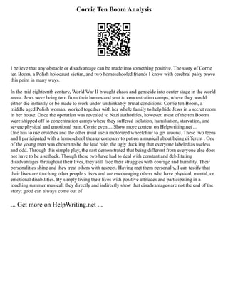 Corrie Ten Boom Analysis
I believe that any obstacle or disadvantage can be made into something positive. The story of Corrie
ten Boom, a Polish holocaust victim, and two homeschooled friends I know with cerebral palsy prove
this point in many ways.
In the mid eighteenth century, World War II brought chaos and genocide into center stage in the world
arena. Jews were being torn from their homes and sent to concentration camps, where they would
either die instantly or be made to work under unthinkably brutal conditions. Corrie ten Boom, a
middle aged Polish woman, worked together with her whole family to help hide Jews in a secret room
in her house. Once the operation was revealed to Nazi authorities, however, most of the ten Booms
were shipped off to concentration camps where they suffered isolation, humiliation, starvation, and
severe physical and emotional pain. Corrie even ... Show more content on Helpwriting.net ...
One has to use crutches and the other must use a motorized wheelchair to get around. These two teens
and I participated with a homeschool theater company to put on a musical about being different . One
of the young men was chosen to be the lead role, the ugly duckling that everyone labeled as useless
and odd. Through this simple play, the cast demonstrated that being different from everyone else does
not have to be a setback. Though these two have had to deal with constant and debilitating
disadvantages throughout their lives, they still face their struggles with courage and humility. Their
personalities shine and they treat others with respect. Having met them personally, I can testify that
their lives are touching other people s lives and are encouraging others who have physical, mental, or
emotional disabilities. By simply living their lives with positive attitudes and participating in a
touching summer musical, they directly and indirectly show that disadvantages are not the end of the
story: good can always come out of
... Get more on HelpWriting.net ...
 