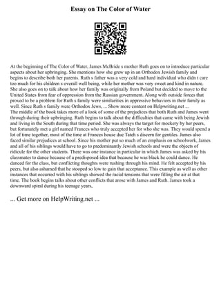 Essay on The Color of Water
At the beginning of The Color of Water, James McBride s mother Ruth goes on to introduce particular
aspects about her upbringing. She mentions how she grew up in an Orthodox Jewish family and
begins to describe both her parents. Ruth s father was a very cold and hard individual who didn t care
too much for his children s overall well being, while her mother was very sweet and kind in nature.
She also goes on to talk about how her family was originally from Poland but decided to move to the
United States from fear of oppression from the Russian government. Along with outside forces that
proved to be a problem for Ruth s family were similarities in oppressive behaviors in their family as
well. Since Ruth s family were Orthodox Jews, ... Show more content on Helpwriting.net ...
The middle of the book takes more of a look of some of the prejudices that both Ruth and James went
through during their upbringing. Ruth begins to talk about the difficulties that came with being Jewish
and living in the South during that time period. She was always the target for mockery by her peers,
but fortunately met a girl named Frances who truly accepted her for who she was. They would spend a
lot of time together, most of the time at Frances house due Tateh s discern for gentiles. James also
faced similar prejudices at school. Since his mother put so much of an emphasis on schoolwork, James
and all of his siblings would have to go to predominantly Jewish schools and were the objects of
ridicule for the other students. There was one instance in particular in which James was asked by his
classmates to dance because of a predisposed idea that because he was black he could dance. He
danced for the class, but conflicting thoughts were rushing through his mind. He felt accepted by his
peers, but also ashamed that he stooped so low to gain that acceptance. This example as well as other
instances that occurred with his siblings showed the racial tensions that were filling the air at that
time. The book begins talks about other conflicts that arose with James and Ruth. James took a
downward spiral during his teenage years,
... Get more on HelpWriting.net ...
 