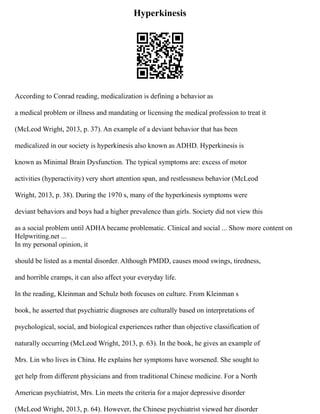 Hyperkinesis
According to Conrad reading, medicalization is defining a behavior as
a medical problem or illness and mandating or licensing the medical profession to treat it
(McLeod Wright, 2013, p. 37). An example of a deviant behavior that has been
medicalized in our society is hyperkinesis also known as ADHD. Hyperkinesis is
known as Minimal Brain Dysfunction. The typical symptoms are: excess of motor
activities (hyperactivity) very short attention span, and restlessness behavior (McLeod
Wright, 2013, p. 38). During the 1970 s, many of the hyperkinesis symptoms were
deviant behaviors and boys had a higher prevalence than girls. Society did not view this
as a social problem until ADHA became problematic. Clinical and social ... Show more content on
Helpwriting.net ...
In my personal opinion, it
should be listed as a mental disorder. Although PMDD, causes mood swings, tiredness,
and horrible cramps, it can also affect your everyday life.
In the reading, Kleinman and Schulz both focuses on culture. From Kleinman s
book, he asserted that psychiatric diagnoses are culturally based on interpretations of
psychological, social, and biological experiences rather than objective classification of
naturally occurring (McLeod Wright, 2013, p. 63). In the book, he gives an example of
Mrs. Lin who lives in China. He explains her symptoms have worsened. She sought to
get help from different physicians and from traditional Chinese medicine. For a North
American psychiatrist, Mrs. Lin meets the criteria for a major depressive disorder
(McLeod Wright, 2013, p. 64). However, the Chinese psychiatrist viewed her disorder
 